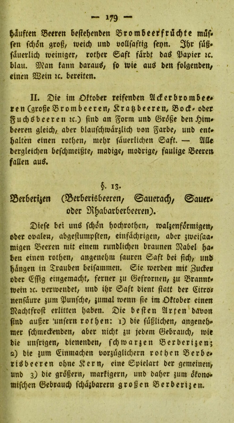 häuften Seeren heflehenben Sromheerfrüchte muf- fen fd)i5n groß, weid) ttnb ooHfaffig fepn. 3h* fug* fduerlich weintgcr, rother ©aft färbt baö Rapier tc. blau. SDi'an fann barautf, fo wie auö ben folgenben/ einen SBein tc. bereiten. II. Sie im Sffober reifenben 2Jcferbtom&ee* ren (großeBrombeeren/ Stra&beeren, Sotf* ober gueb^beeren tc.) ftnb an gornt unb ©rdße ben jpim- beeren gleich/ aber blaufchwdrjlid) t>on garbe, unb ent* halfen einen rothett, mehr fauerltcßen 0aft. — Sille Dergleichen befchmeißte, mabige, mobrige, faulige Leeren fallen au$. §. iS* S5er6m‘$en (S5er&«i6&eeren/ ©aueraefv ©auer- ober 9tJ)abarber6eeren). Siefe bet uuö fchon hochroten, wellenförmigen, ober ooalen, abgefiumpffen, eittfadjrtgen, aber jwetfaa« mtgen feeren mit einem runblichen braunen 3?abel ha- ben einen rothett/ angenehm fauren @aft bei fiel)/ unb hdngen in Trauben beifammen. 0ie werben mit 3ucfe» ober (Sfitg etngemadjf, ferner ju ©efrortten, ju Srannf- Wein tc. oerwenbet, unb ihr ©aft bient flott ber @ifro* nenfdirre $unt ^3unfd;e7 jurnal wenn fie im Oftober einen SRachtfroff erlitten haben. Sie beffen Slrfen banon ftnb außer 'unfern rof hen: 0 bie fußlid)en, angeneh- mer fdmtecfenben, aber ttid)t $u jebem ©ebraud), wie bie unfrigen, bienenben, fchwarjen Serberijen; a) bie jum Sinmachen oorjuglichern rothen Serbe- riäbeeren ohne Äern, eine ©pielart ber gemeinen* unb 3) bie großem, madigem, unb baher jum o'fono* mifd;en ©ebraud; fd;ajbarern großen Serberijen.