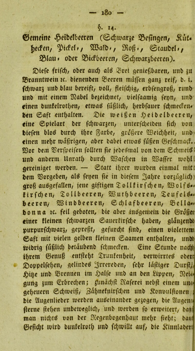 — i8o §• M* ©eimine £etb<?fbeeren (©cfjwarje Gelingen/ Äüt« Reefen/ ^tefef»/ SEßafb*, Stoß«, ©taubel»/ 2Mau> ober SSicfbeeten/ ©cl;njarj6eeren). ©iefe frifd), ober auch als Brei genießbaren, unb $u Branntwein ic. bienenben Beeren muffen ganj reif/ b. i. febwarj unb blau bereift/ ooll, fleifcbig, erbfengroß, rtinb «nb mit einem SRabel bejeiebnef, oielfaamig fepn, unb einen bunfelrotben, etwas fußlief)/ berbfauer fd)mec?en* ben ©aft enthalten. ©ie weißen£eibelbeeren, eine ©pielart ber fdjwarjen, unterfdjciben ftd) ooit tiefen bloS burd) ihre garbe, größere 2£eicbbeit, unb einen mehr wäßrigen/ aber babei etwas fußen ©efdjmacf.. 23or bem SSerfpeifen follfen fie jebeSmal oon bem ©cbtneiSi «nb anberni Unratb burd) 2Bafd)en in SBaffer wct>tl gereiniget werben. — ©tatt ihrer würben einmal mitt bem Vorgehen/ alS fepen fie in biefent ^abre oorjüglid) groß ausgefallen/ iene giftigen Sollfirfcben, SöolfS«« firfd)en/ Sollbeeren/ SSutbbeeren, SeufelS«« beeren, SBinbbeeren, ©cblafbeeren, Bella*« ton na tc. feil geboten, bie aber insgemein bie ©rdßec einet fleinen fchmar^en ©auerfirfebe haben, glanjenbö purpurfdjwarj, gepreßt, gefurd)t ftnb, einen oiolettem ©aft mit Pielen gelben fleinen ©aamen enthalten, unb& Wibrig fußltd) betdubenb fduneefen. (Sine ©tunbe nadp ihrem ©enuß entfteht Srunfenheif, oermirrteS ober: ©oppelfehen, gelinbeS ^rrereben, febt laftiger ©urf?/, jpike unb Brennen im jpalfe unb an ben Sippen, 9?eü< gurtg junt (Srbrcd)en; jSmdchff Diaferei nebfi einem un* geheueru ©chweiß, 3ahnefnirfd)en unb Äonoulfionen bie Slugenlieber werben auSeinanber gezogen, bie Singen- jierne fiehen unbeweglid), unb werben fo erweitert, baf man md)tS oon ber Siegenbogenhaut mehr fie()f; bat: ©eßebt wirb buufelroth wnb fd;widt auf, bie tfinnlaber