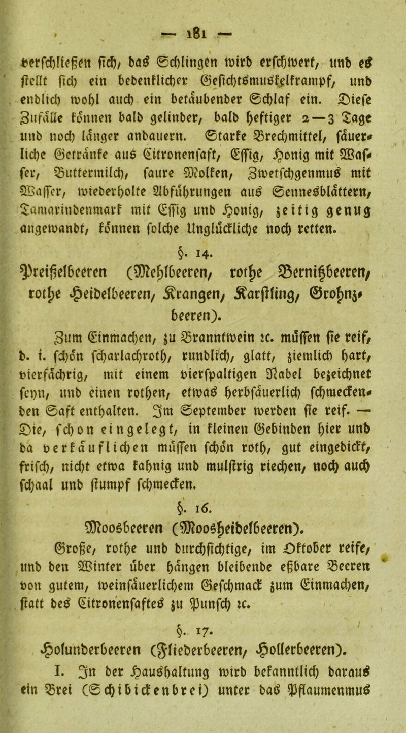 perfd)!icßen ftdj/ ba$ ©dringen wirb erfcfwerf, tttib e$ fMt fid) ein bebenflicber ©eftdjtSmußfelframpf, unb enblid) wobl aueb ein betaubenber ©d)laf ein. £nefe 3ufaUe fonnen balb gelinber, balb heftiger a —3 Sage unb uod) langer anbauern, ©tarfe Bred)tniffel, fauer* Iid)e ©etrdttfe aus Qtitronenfaft, (Sffta, .fpottig mit SBaf« fer, Buttermild), faure 9)?olfen, 3roeffd)geitmuS mit SBaffer, wieberljolte 2Jbfuf)rungett auS ©ennesblattern, Samarinbenmarf mit Sffig unb Jponig, jeifig genug angewanbf, fonnen fold)e Uttglücfüdje nod) retten. $• H- Preiselbeeren (Mefdbeeren, rotfje üßernifjbeercn/ rotlpe $eit>elbeeren/ drangen/ Änrjfling, ©ro£n$# beeren). 3um düinmadjett, ju Branntwein tc. muffen fte reif, b. t. fd)cn fcbarladjrotf), runblid), glatt/ jiemlid) ^art/ Pierfacbrig, mit einem Pierfpaltigen Dlabel bejetebnef fcptt, unb einen rotfjen, etwaö fjerbfduerlid) febmeden# ben ©aff entbalten. ^m ©eptetnber werben fte reif. — £>te, febon eingelegt, in fleinen ©ebinben f)ier unb ba oerfduflidjcn muffen febon rotf), gut eingebieff/ frifcf?, nid)t etwa fafjnig unb mulftrig rteeben, nod) auch fd;aal unb ffumpf fdjmetfen. 16. Moosbeeren (Moosfjeibelbeeren). ©roße, rotfje unb bittdjftd)fige, im öffober reife/ unb ben S&inter über bangen bleibenbe eßbare Beeren Pott gutem, weinfduerlid)ent ©efdjmacf $um (£inmad)en, fratt beS (SitronenfafteS ju punfd) tc. §., 17. ^olunberbeeren (ftlieberbeeren/ $o(lerbeeren). I. 3n ber ^auöbalfung wirb befanntlicb barauS ein Brei (©ebibitfenbrei) unter baS Pflaumenmus