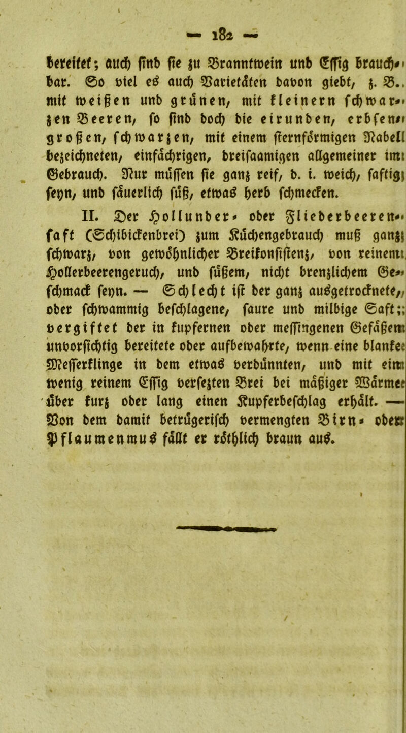 I •— i8a — bereifet; öucb flnb fte $u 55rannftoem unb Sfftg brauch# • bar. ®o otel eö aud) 55avief<!(ett baoon giebt, j. 55.. mit meinen unb grüne«, mit fl einem fd)toar*< gen Leeren; fo ftnb bod) bie eirunben, erbfene* großen, febtoarjen, mit einem fiernfdrmigen 3Rabell bejeiebneten, einfdd)rigen, breifaamigen allgemeiner itttt ©ebraueb. 9?ur mufien fte ganj reif, b. i. toeicb, faftigj fepn, unb fduerlicb fuß, ettoaS b^rb fdjmecfen. II. S5er £ollunber» ober glieberbeeren*» faff (0d)ibicfenbrei) $um 5?üd)engebraud) muß gan$$ fdjtoarj, oon gewöhnlicher 55reifonftften$, oon reinentt, jfpoßerbeerengerud), unb füßem, nicht brenjlicbem ©e** fcbmaef fepn. — 0d)led;t ift ber ganj auSgetrocfnete,, ober febwammig befdßagene, faure unb milbige 0aft;; oergiftet ber in fupfernen ober mejTingenen ©efdßem unoorftebfig bereitete ober aufbetoabrfe, wenn eine blanfee SO?eflTerflinge in bem etwaö oerbunnten, unb mit eimt toenig reinem (Sjftg oerfejten 55rei bei mäßiger SBdrmee über furj ober lang einen Äupferbefcblag erhalt. — föon bem bamif befriSgetifcb oermengten 55im* obe» Pflaumenmus faßt er rdtblicb braun aus.