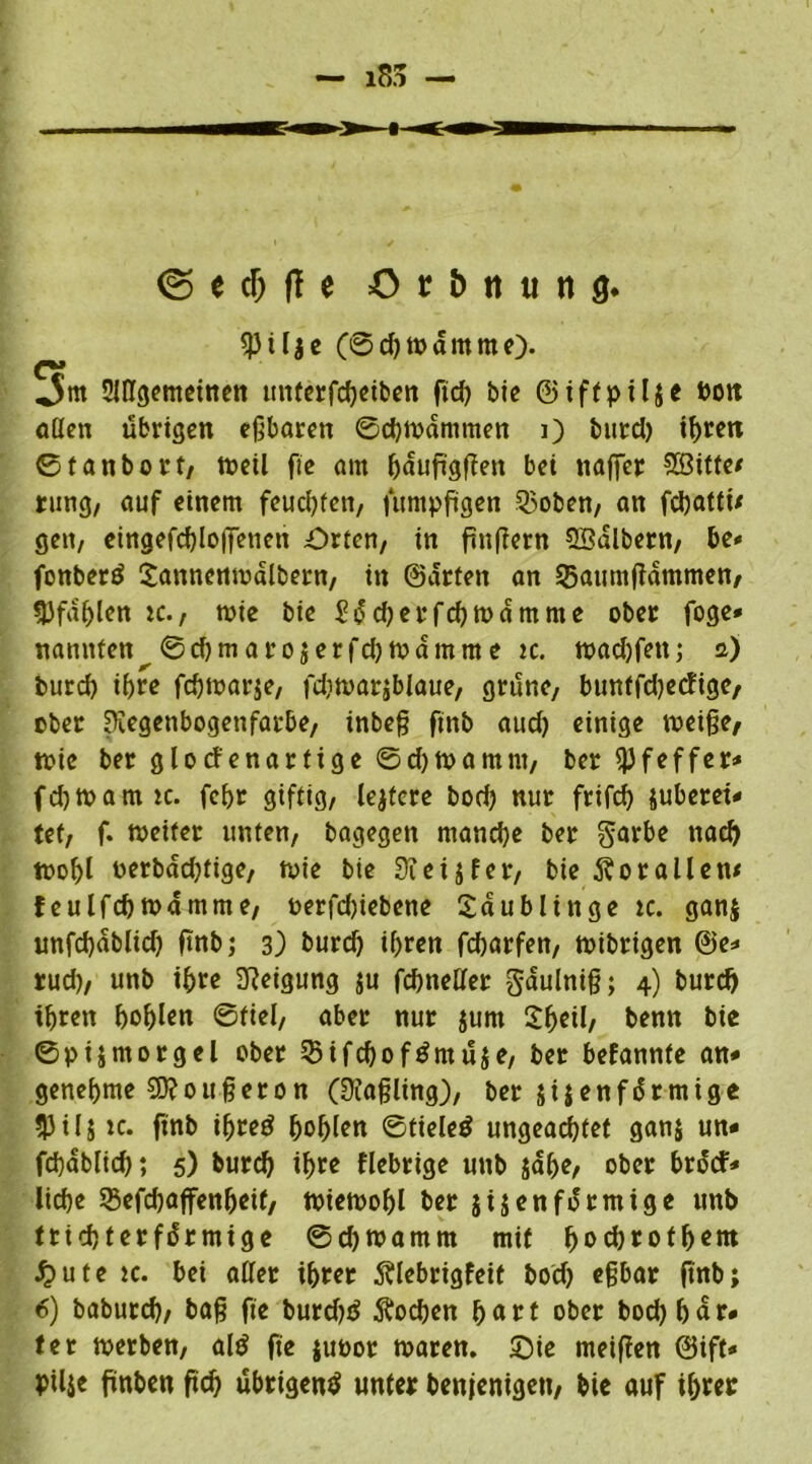 © e cf; fl c =0 r & tt ti n 3. $ilje (6 d) w d nt me). ,5m Slßgemeinen unterfcheiben ftd) btc ©iffpilje Dort aßen übrigen eßbaren ©d) Wammen i) burd) ihren ©fanbort, Weil fic am hdufigßen bet ttaffer 2Öitte* rung/ auf einem feuchten, fumpftgen 35oben, an fchattü geit/ eingefd)io|Tetien Orten, in fmßern SBdlbern, be- fonberd £annenwdlbern, in ©arten an 33aumftdmmen, 3Jfdljlen tc., wie btc £dd)erfd)Wamme ober foge* nannten ©d)marojerfd)tvdmme tc. wad)fett; a) burd) tf>rc fcßwarje, fdiwarjblaue, grüne, buntfdjecfige, ober Kegenbogenfarbe, inbeß ftnb aud) einige weiße, n>tc ber glocfenartige ©d)Wamnt, ber Pfeffer« fd)Wamtc. fehr giftig, lejtere bod) nur frifd) juberet- tet, f. weiter unten, bagegen mandje ber garbe nach wohl oerbdd)tige, wie bie Sieijfer, bie Korallen* feulfcbWamme, uerfcßiebene Saublinge tc. ganj unfd)ablid) ftnb; 3) burd) ihren fcßarfen, wibrigen ©e* rud), unb if>re Neigung ju fcßneßer gaulniß; 4) burd) ihren hohlen ©fiel, aber nur junt Shell, benn bie ©pijmorgel ober SSifcßofdmüje, ber befannte an* genehme Sftoußeron (Üiaßling), ber sijenfdrmige 53Ujic. ftnb ißred fjohlen ©tieled ungeachtet ganj un« fchabltch; 5) burd) ihre fiebrige unb jdhe, ober brdtf* liehe 35efd)affenheif, wiewohl ber jijenfdrmige unb trichterförmige ©djwamm mit hochrothem £ute tc. bei aßer ihrer Älebrigfeit bod) eßbar ftnb; 6) baburd), baß fte burdjtf Wochen fyatt ober bod) har- ter werben, ald fte juoor waren. Oie meißen ©ift« ptlje fintten ftd) übrigend unter benjenigen, bie auß ihrer