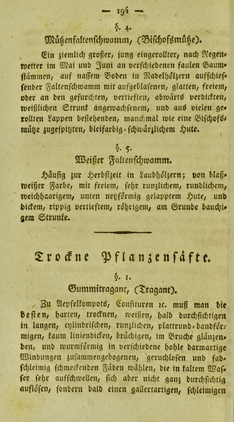 §• 4* ^ü£enfaffenfcf)wamni, (Sifchoförnufe). (£in jiemliß großer, jung eingerollter, nad) ü?egett< Netter im SD?ai utib üjuni an oerfd)iebenen faulen Jßaum» flammen, auf naffem 3?oben in 3?abelhdl$ern auffd)ief* fenber galtenfdjwamm mit aufgeblafenen, glatten, freiem, ober an ben gefurd)ten, oertieften, abwartö oerbieften, Weigltd)en Strunf angewaßfeticm, unb auö oielen ge- rollten Wappen beflehenben, manchmal wie eine 23ifßof$* tttulje jugefpigten, bleifarbig*fßwdrilißem £ute. §. 5> SEßetger $altenfcf)wamm. J?dufi'g jur £erbfijeif in iaubholjern; oon Mag- Neiger garbe, mit freiem, fehr runjlidjem, runblißem, weißhaarigem, unten nefcftfrmig gelapptem Jpufe, unb indem, rippig oertieftem, rührigem, am ©runbe baud;i* gern ©trunfe. Srotfite qjflfliiäcnfäfte. §. I. ©ummitragant, (traganf). 3u 3lepfelfompofß Konfitüren ic. mug man t>ie fcefien, harten, troefnen, Neigen, halb burßfißtigen in langen, cplinbrifßen, runjlißen, platfrunb-banbfo'r; migen, faunt linienbiefen, brußigen, im 55ruße gldnjen* ben, unb wurmfdrmig in oerfßiebene f>of>lc barmartige SBinbttngen jufammengebogenen, gerußlofen unb fab* fd)leimig fßmeefenbett gaben Wahlen, bie in faltent Gaf- fer fehr auffßwellen, fiß aber nißt ganj burßfißtig «ufltffen, fonbern halb einen gallertartigen, fßleimigeti /