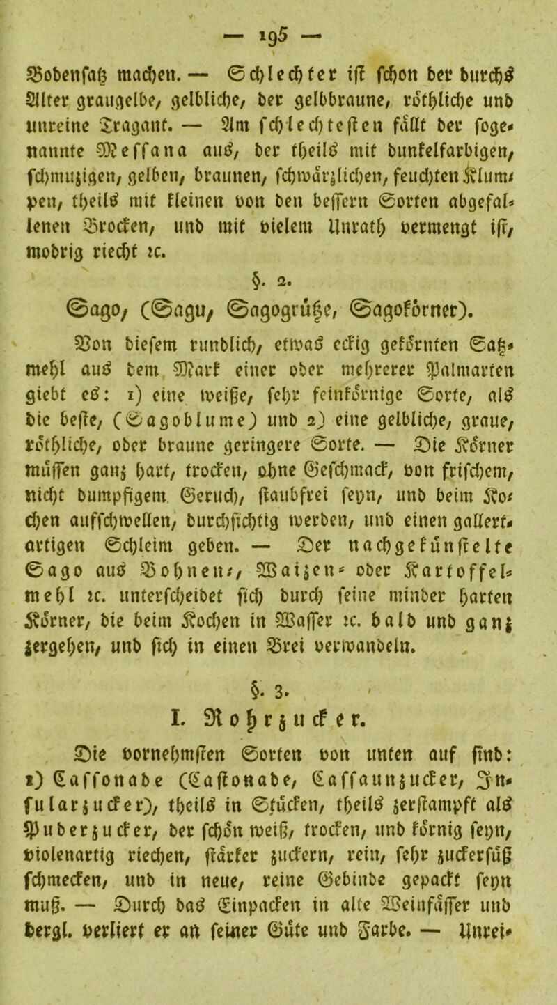 25obenfaö machen. — ©d)l echter tfT fchon ber burd)$ Sllter graugelbe, gelbliche, bet gelbbraune, rotf)lid)e unb unreine Sragaitf. — 2lm fd)led)tefien faßt bet foge* nannte SD?effana autf, bet theilö mit bunfelfarbigen, fchmujigen, gelben, braunen, fchwärjUchen, feuchten i?Iuitw pen, tf>eiltf mit fleinen bon ben beffern ©orten abgefal* lenen Groden, unb mit bielem ilnrath betmengt ifr, mobrig riecht tc. §. 2. ©ago/ (©agu/ ©agogrüfe, ©agoforner). 23on biefem runblicb, etwat* ccFig gelernten ©af$» mehl autf beut 9ü?arf einer ober mehrerer Dalmatien giebt etf: i) eine weige, fel)t feinfornige ©orte, al£ bie hege, (©agoblume) unb a) eine gelblidje, graue, tothlidje, ober braune geringere ©orte. — Sie Corner muffen gan$ hart, troefen, ohne ©efehmaef, bon frifdjem, nicht bumpfügem ©erud), fiaubfrei fepn, unb beim Äo* chen auffdjwellen, burchfichtig werben, unb einen gallerf* artigen ©chleirn geben. — Ser nachgefunffelte ©ago aus Q3obnen/, f2Baiäctt ober Kartoffel* mehl ic. unterfd;eibef fid) burd) feine mtnber f;arfen Corner, bie beim 5?od)en in $3affer tc. balb unb ganj vergehen, unb frei; in einen 23ret betwaubeln. §• 3. I. 9t o f) r 5 u cf e r. Sie bornehntgen ©orten bott unten auf ftnb: *)(Saffonabe ffonabe, (EaffaunjucEer, ^n* fulariuefer), theiltf in ©fuefen, theil£ jergampft al£ 5)3über juefer, ber fchon weif?, troefen, unb fornig fepn, Piolenartig riechen, garfer juefern, rein, fef>r iueferfug fdjmecfen, unb in neue, reine ©ebinbe gepaeft fepn mug. — Surd) batf (Einpacfen in alte SBeiitfaffet unb feergl. berliert et an ferner ©ute unb Sarbe. — ilnrei*