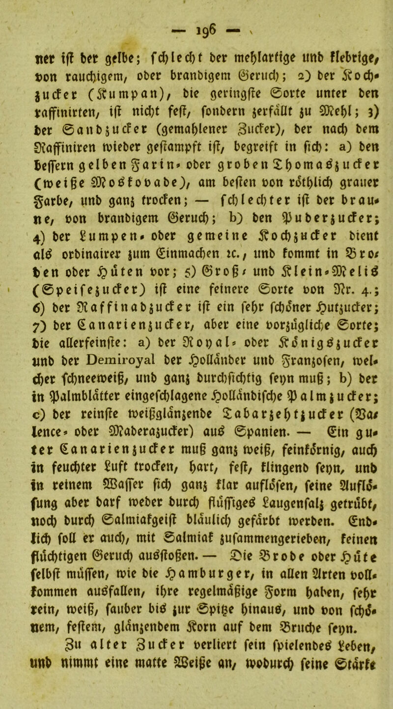 tter tff bet gelbe; fd?Iecf>f ber mebtarftge unb fiebrige, t>on rauchigem, ober branbigem ©erud); a) ber ftod)* jucfer (ftumpan), bie geringffe ©orte unter ben raffmirten, iff nid)t fef?, fonbern jerfdüt ju €0?e^l; 3) ber ©anbjucfer (gemahlener jgucfer), ber nach bera SJaffiniren lieber geftampft ifl, begreift in fid): a) ben belfern gelbengarin» ober groben Shontatfjucfer (weige93?o£foPabe), am befien oon r^tfjlicf) grauet garbe, unb gan$ trocfen; — fd)led)ter ifl ber brau* ne, oon branbigem ©eruch; b) ben berjucfer; 4) ber Lumpen» ober gemeine 5vod)jucfer bient alö orbinairer jum (£inmad)en ic., unb fommt in 35 ro/ ben ober £üten oor; 5) ©rog* unb 5Uein»SD?eli$ (©peifejucfer) ifl eine feinere ©orte oon 3?r. 4.; 6) ber ü?affinab$ucf er i|? ein fefjr fd)oner ^utjucfer; 7) ber SanarienjucFer, aber eine oor$üglid)e ©orte; bie aßerfeinße: a) ber 9iot)al» ober Äünigöjucfer unb ber Demiroyal ber Jpoßdnber unb granjofen, wel* eher fchneeweig, unb ganj burd)ftd)fig fepn mug; b) ber in ^almblaffer eingefdjlagene £oßdnbifd)e ^alrnjucfer; c) ber reinffe weigglan$enbe Sabarjehtjucfer (23a/ ience» ober 93?aberajuder) au£ ©panien. — (£in gu* ter (Sanarienjucfer mug gan$ weig, feinfürnig, aud) in feuchter £uft trocfen, Ijart, fe(i, flingenb fepn, unb in reinem SBajfer fid) ganj flar auflo'fen, feine Siufld- fung aber barf Weber burd) gujftgeö Saugenfalj getrübt, noch burd) ©almiafgeiff blaulid) gefärbt werben. (£nb* lieh foß er aud), mit Salmiaf jufammengerieben, feinen flüchtigen ©eruch auüfiogen. — £ie 3$ r 0 b e ober £ ü t e felbff muffen, wie bie Hamburger, in aßen Sirten roß* fommen auöfaßen, ihre regelmagige gorm höben, feht rein, weig, fauber biö ;ur ©piße binauö, unb Pon fd)ü» uem, feffent, gldnjenbem $orn auf bem Bruche fepn. gu alter 3 u cf er perhert fein fpielenbetf Seben, unb nimmt eine matte 2Beige an, tvoburd; feine ©tarfe