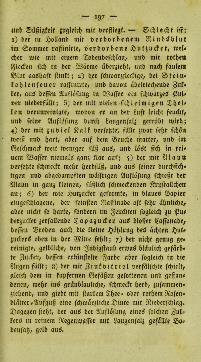 unb ©ufiigfetf lugleid) mit perfliegf. — ©cbledjt tfh i) ber in jpollattb mit p er borb eitern Siinbäblut im ©omnter raffittirte, oerborbene £uf$ucfer, wel* d)er toie mit einem Sobeitbefcblag, unb mit rotbett glccfeit fid) in ber Sßdrme überlebt, uttb nacb faulem Sßlut aasfiaft fitnft; 2) ber fdnüarjflecfige, bei ©fein« fob Unfeuer rafftntrte, unb baoon übelried)enbe guf* fer, au£ befielt Sluflofuttg in SLÖafjer ein fdjmarjeö «pul* t>cc nieberfallt; 5) ber mit Dielen fd)leimigen Sbeü len verunreinigte, toooott er an ber Suff leid)t feuebf/ unb feine Sluflofung burd) £augenfal$ getrübt tpirb; 4) ber mit juoiel Äalf perfekte; fallt jtpar fefir fd)oit tpeifi unb b<*U/ aber auf bem 23rud)e matter, unb im ©efdjntacf tpett tpeniger fuß au£, unb lotft ficb itt rei* tteni SSafier niemalp ganj flar auf; 5) ber mit 2Uautt perfekte febmeeft ntebr berbfufi, unb auP feiner burcbftdj* figett unb abgebampften toafirigen 2lufldfung fdfiefit ber Sllautt in ganj fleinen, fufilicb fdjmecfenben 5vri)ftalld)ett an; 6) ber tpte Jjutjutfer geformte, in blaueP Rapier eittgefcblagene, ber fetnfieit üiaffinabe oft fefir dbnlid)e, aber nid)f fo barte/ fonbern tra geuebfen fogleid) ju $u* berjuefer jerfallenbe £apa|ucfer auP bloßer (Eafionabe, befielt Proben aud) bie fletrte jpdblung beP ad)ten £ut* lucFerP oben in ber 3D?itfe fehlt; 7) ber tticbf genug ge* reinigte, gelblidje, oon 3nbigßaub etmaP bldulid) gefarb* te 3ucfer, befien erfutißelte garbc aber fogleicb in bie Slugeit fallt; 8) ber mit ginfbifriol Derfalfd)te fd)ielt, gleich beut in fupfernett ©efdfien gefottenen unb gefian/ benett, mefir inP grünblaulidje, febmeeft berb, jufammett* jiebenb, unb giebt mit ßarfemSb^' ober rofbent üiofen* blatter # Sittfguß eine fcbmarjlicbe .X)tnte mit 9?ieberfd)lag. dagegen fiebf/ ber auP ber Sluflofung eitteP foldjcn 3uf* ferP in reinem 3?egempafier mit l'augenfalä gefaßte bettfafc, gelb auP.