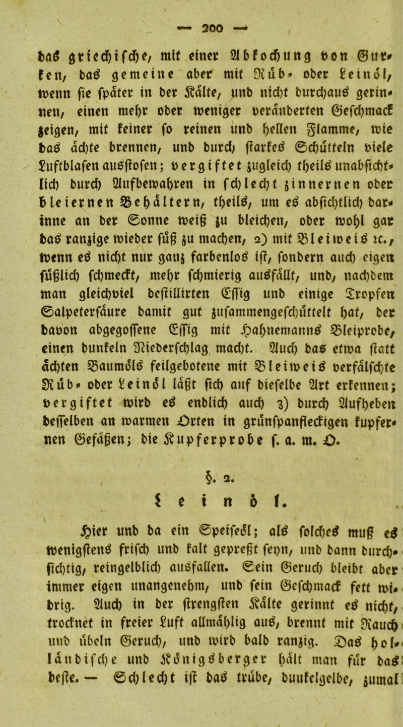 ba£ gtted)tfche, mif cm« 2lbfodhung ron ©ttt* fett, baS gemeine aber mit 9iub» ober £eindl, trenn fie fpdfet in ber Ädlfe, unb nid)t burchauS gerin» ne»»/ einen mel)t ober weniger reranberten ©efdjmacf jeigen, mit feiner fo reinen unb Ijeflen glamme, wie baS dd)fe brennen, unb burd; garfetf ©chufteln riele $?uftblafen ausgofet»; rer giftet jugleid) theiltf unabftchf» lid) burd) 2lufbewahren in fd)led)t jinnernen ober bleiernen Behältern, theiltf, um e0 abgd)tlid) bar* tnne an ber ©onne weig ju bleid)e»t, ober wohl gar baS ranjige wieber ftlg ju machen, a) mit 531 e i to e i ö ic., Wenn e$ nid)t nur gattj farbenloS ig, fonbern aud) eigett fitglid) fdjmecft, mehr fchmierig auöfdHf, unb, »»achtem man gleichoiel begillirten (Egtg unb eintge tropfen ©alpeterfaure bamit gut }ufammengefd)»!ttelt f>af, ber baron abgegojfene (Sffig mit JpahnemanuS 3Meiprobe, einen bunfeln SRieberfdgag mad)t. 21ud) bas etwa ftatc «d)ten 23aumdlS feilgebotene mit 53leiweiö rerfalfd/te Si»ib* ober Ueinol lagt ftch auf biefclbe 2lrt erfennen; rer giftet wirb e$ enblid) auch 3) burch 2Jufbeben beffelben an warmen Orten in grunfpangeefigen fupfer» nen ©efdgen; bie Rupfer probe f. a. m. O. §. a. $ e t tt 6 f. £ier unb ba ein ©peifeäl; als fofcheS mug e$ WeniggenS frifd) unb falt gepregt fepn, unb bann burd)» ftdgig, reingelblid) ausfallen. ©ein ©eriid) bleibt aber immer eigen unangenehm, unb fein ©efehmaef fett wi» brig. 2lud) in ber grenggen 5valte gerinnt eö nicht, troefnet in freier £uft allmdhiig auS, brennt mit Diaucfr unb ubeln ©eruch, unb trirb balb ranzig, ©aS hol'- lanbifche unb 5? dnigS berget f>alt man für ba$: bege. — ©d;led)t tg batf trübe, buufdgelbe, jumal