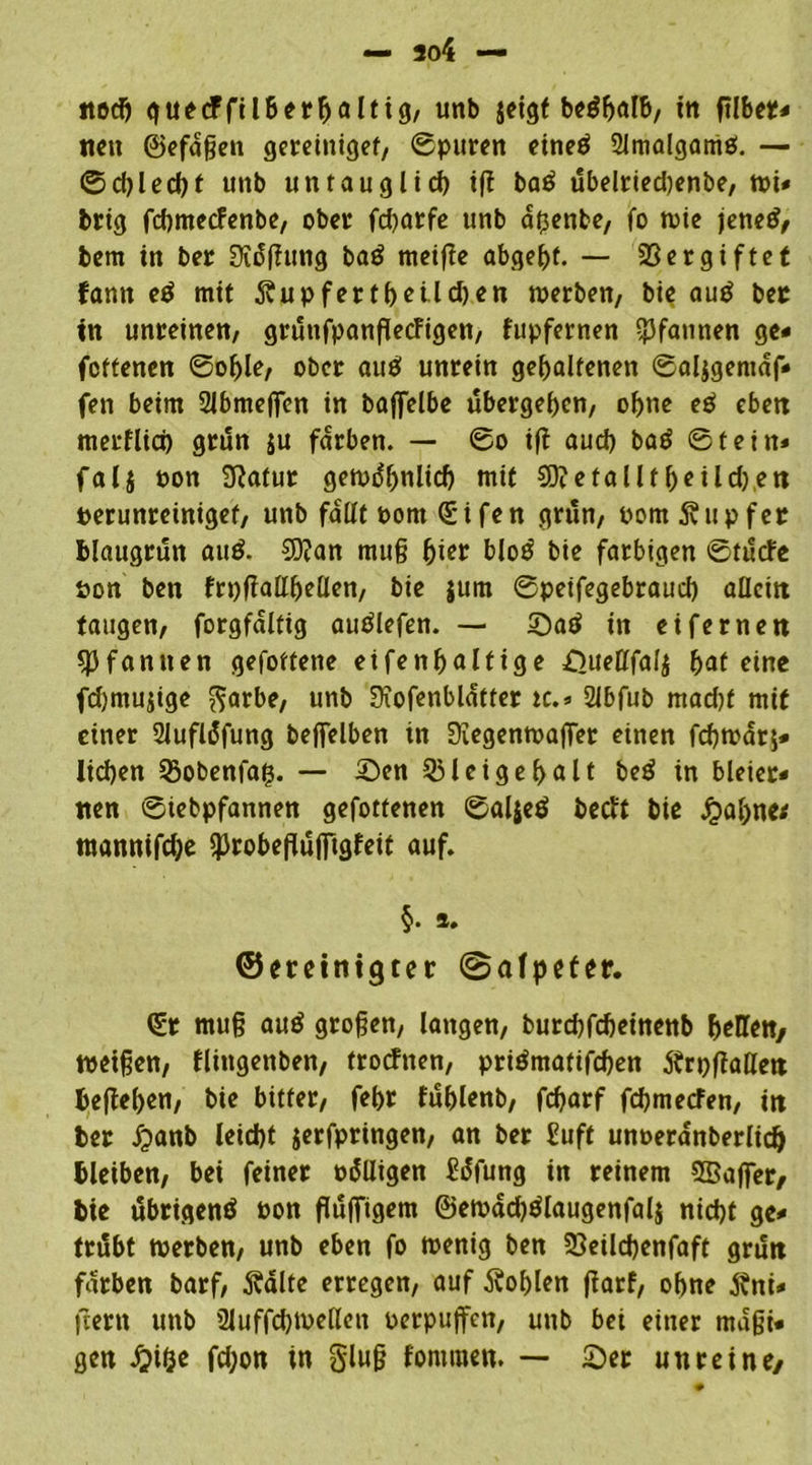 nett ©efdßen gereinigef, Spuren eineä 2lmalgamö. — ©cblecbf uttb untäugtid> i(l ba$ ubelrted)enbe, tut* brig febmeefenbe, ober fd)arfe unb diente, fo wie jettet/ bem in ber Oiäffung baö meifie abgeßf. — Vergiftet fantt e$ mit d?upfertbetld)en werben, bie au£ ber in unreinen, gruttfpanßecFigen, fupfernen Pfannen ge« feftenen Soble, ober auö unrein gehaltenen Saligentdf* fett beim Slbmeflen in baffelbe ubergeben, ohne e$ eben merflid) grdn ju färben. — So ift aud) batf Stein* fal$ non Sftatur gewdbnlid) mit €0?etalltf>eild)ett perunreinigef, unb fallt pom Qüifen grün, Pom Tupfer blattgrun auö. 3)?an muß bi er blotf bie farbigen Stdcfe pon ben frt)f!allbeüen, bie jum Spetfegebraud) allein taugen, forgfdltig autflefen. — Satf in ei fernen Pfannen gefottene eifenbaltige Sueöfalj bat eine fdjmujige garbe, unb Siofenbldtter tc.* 2lbfub mad)f mit einer Slufldfung beffelben in Siegenwaflet einen febwarj* Iid)en 25obenfaß. — Sen 33leigebalt be£ in bleier- nen Siebpfannen gefottenen Saljeö beeft bie jj>abne< mannifdje sprobeflujTtgfeit auf. §. ». ©ereinigter ©alpefer. <£t muß au$ großen, langen, burebfebeinenb bellen/ weißen, flittgenben, troefnen, priömatifcben dtrpßaHen beßeben, bie bitter, febr fublenb, febarf fcbmecFen, in ber Jpanb leiebt jerfpringen, an ber £uft unoerdnberlid) bleiben, bei feiner odlligen üdfung in reinem SBaflTer/ bie ubrigenö pon fluffigem @ewdd)ölaugenfal& nicht ge* trdbt werben, unb eben fo wenig ben 23eild)enfaft grutt färben barf, $alte erregen, auf Noblen ftarf, ohne jtni* ftertt unb 2luffd)Wellett perpujfen, unb bei einer maßi« gen Jjitje fd;on in gluß fomtnen. — Ser unreine/