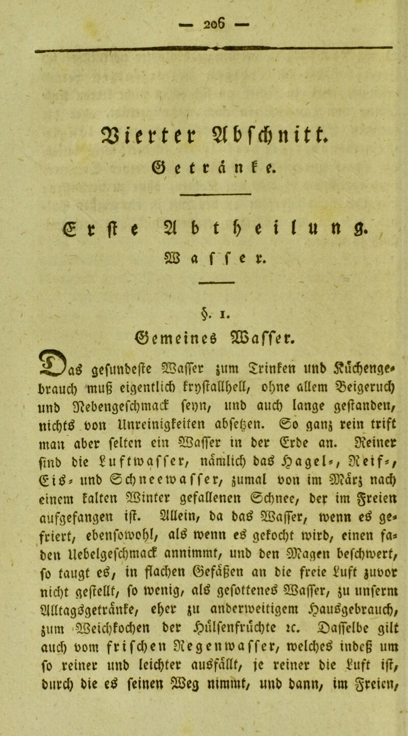 ( SJicttcr Stbfc&nttt. © e t t a tt f e. g t ft e 2J b t I) e i l u tt 0. SB a f f c t. §. i. ©^meines 5Q3affer. gefunbeffe SBaffer $um £rinfen unb Svudjenge* brauch mu§ eigentlich frpffatX^ell, of)ne allem ißeigerud) unb Kebengefd)macf fern, unb auch lange getfanben, tticbfö non llnreinigfeiten abfe£en. ©o ganj rein trift man aber feiten ein SSaflfer in ber (£rbe an. Keiner ftnb bie Hufttngffer, ttdmlid) baö jpagel», Keif*, (£itf* unb ©d)tteetnaffer, jumal non im 2D?dr$ naef) einem falten SGBinfer gefallenen ©dutee, ber im freien aufgefangen ift. SlUein, ba ba£ SBaffer, trenn eö ge* friert, ebettfotnol)!, al$ trenn e$ gcfod)t wirb, einen fa* bett llebelgefcbmarf annimmt, unb ben 9J?agen befdtwerf, fo taugt c$, in flachen @efd§en an bie freie i?uft junor nid)t geftellf, fo tnenig, alö gefofteneö SSaffer, ju unferm Slfttagtfgefrdnfe, eher *u anbertneitigem #auägebraucb, junt $öeid)fod)en ber Jpulfenfrud)te tc. Saficlbe gilt and) nom frifdjett Kegentnaffer, weld)e$ ittbc§ um fo reiner unb leichter autffdllf, je reiner bie l?uft iff, burd) bie e$ feinen -2öeg nimmt, unb bann, im greiett,