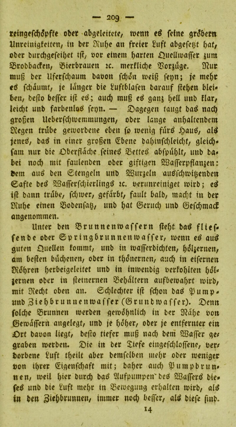 teingefcbdpffe ober abgeleitete/ wenn eß feftte grobem Unreinigfetten, in bet Süuf)e an freier Sufi abgefefjt bat/ ober burebgefeibet tfl, oor einem harten OueHwaffer jum Srobbacfen, $ietbrauen tc. merflicbe SSorjuge. 9?ur muß ber llferfcfyaum baoott fd)dn weiß fepn; je mehr eö febäumt, je langer bie Euftblafett barauf flehen blei* ben, beflo bejfer ifl etf; auch muß eß ganj fyeü unb flar, leicht unb farbenloä fepn. — Sagegen taugt baö nach großen Ueberfdfloemmungen, ober lange anbalienbem Siegen trübe geworbene eben fo wenig furtf jpautf, al$ jeneß, baö in einer großen (Ebene babtnfdfleidfl, gleich* fam nur bie Oberfläche feinet 35etfc3 abfpublt, unb ba» bei noch mit faulenben ober giftigen SBaflerpflanjen: 6em auö ben 0tengeln unb SSurjeln au$fd)Wifcenbcn 0afte betf ©aflerfdfleriingtf ic. oerunreiniget wirb; eß ifr bann trübe, fdjwer, gefärbt, fault halb, mad)f in ber Siubc einen SSobenfafc, unb \)at ©erud) unb ©efdjmacE angenommen. Unter ben ©runnenwaffern fleht ba$ fließ* fenbe ober ©pringbrunnenwaffer, wenn eß auß guten Oueöen fommt, unb in toafierbiebfen, boliernen, am beflen budjenen, ober in tbonernen, aueb in eifernen Sidßren fjerbeigeleitet unb in inwenbig oerfobiteit bot* Jemen ober in fleinernen Behältern aufbewabrt wirb, mit S?ed)t oben an. 0dfled)ter ifl fdjon baß ß3ump* unb Ziehbrunnen Waffe r (@r unb waffer). Senn folcbe Brunnen werben gewöhnlich in ber S?dbe Pott ©ewäfiern angelegt, unb je hoher, ober je entfernter ein Ort baoon liegt, befto tiefer muß nad) bem Sßaffer ge/ graben werben. Sie in ber £iefe eingefdfloffene, per/ borbene Suft theilt aber bemfclben mehr ober weniger Don ihrer (Eigenfdjaft mit; baher aud) ißumpbrun» nen, weil hier bureb baö 2lufpumpen' beö SBaflertf bie* fe£ unb bie Suft mehr in Bewegung erhalten wirb, alß in ben 3**bbrunneu, immer nod; befier, altf biefe fmb. H