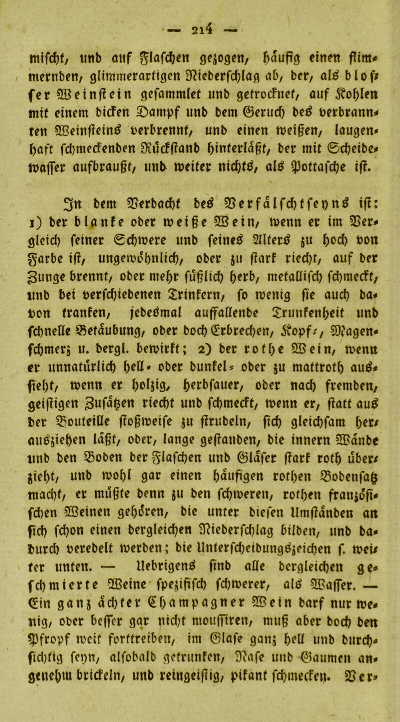 mifchf, unb auf Slafdjen geiogett, gaugg einen gira* mernben, glimmerartigen 3^icberfd?lag ab, ber, al£ b l o ff fet SBeingein gefammlet unb getrocfnet, auf Sohlen mit einem bicfen Sarnpf unb bem ©erud) be$ perbrann* ten SBeingein^ oerbrennt, unb einen meinen/ laugen* ^aft fdjmedenben Üidcfganb ginterlagt, ber mit 0cgeibe* mager aufbraugt, unb meiter nichts, al$ *pottafd)e iff. 3n bem 25erbacht beö SSerfalfchtfenng ifi: i) ber blanfe ober meige SB ein/ menn er im 25er* glcid) feiner 0d)mere unb feinet Sllfertf ju fm<*) Pott garbe if?/ ungewöhnlich, ober ju garf ried)t/ auf ber ^unge brennt/ ober mehr füglich gerb, metallifcg fchmetft, ttnb bei perfdgebenen Printern/ fo wenig fic auch ba* pon tranfen, jebeömal auffaßenbe Srunfenheit unb fcbneße Sßetdubung, ober bod) (Erbrechen, Äopf/, SK'agen« fdjmerj u. bergl. bewirft; 2) ber rot ge SB ein/ wenn er unnatürlich fyeü» ober bunfel* ober ju mattroth au$* fiel)f/ wenn er ^ofjig, herbfauer, ober nach fremben; geigigen Bufd&en riecht unb fchmecft, wenn er, gatt au$ ber ^outeille gogweife ju grübeln, geh gleichfam fyett audjiehen lagt, ober, lange gegatiben, bie innern SBdnbe «nb ben Qwben ber glafdjen unb ©lafer garf roth über/ fliegt, unb wogl gar einen gauggen rothen 23obenfa($ macht, er mugte benn ju ben fehleren, rotgen franidfi* fchen SBeinen gehören, bie unter biefen ilmgdnben att fid) fegon einen bergleicgen 9}ieberfd)lag hüben, unb ba« burd) perebelt Werben; bie Unterfdjeibungdjeichen f. wei/ ter unten. — ilebrigenö finb alle bergleichen ge* fdjmierte SBeine fpejigfeh fernerer, alö SBager. — Gin gans ad)ter (Egatnpagner SBein barf nur me» nig, ober beflfer gar tiid)f niougtren, mug aber boch ben «pfropf weit forttreiben, im ©lafe ganj h?U unb burch« ftd)fig fepn, alfobalb gefrunfen, D?afe unb ©aumen an* genehm bricfelit, unb reingeigig, pifant fehmeefen. 25 er»