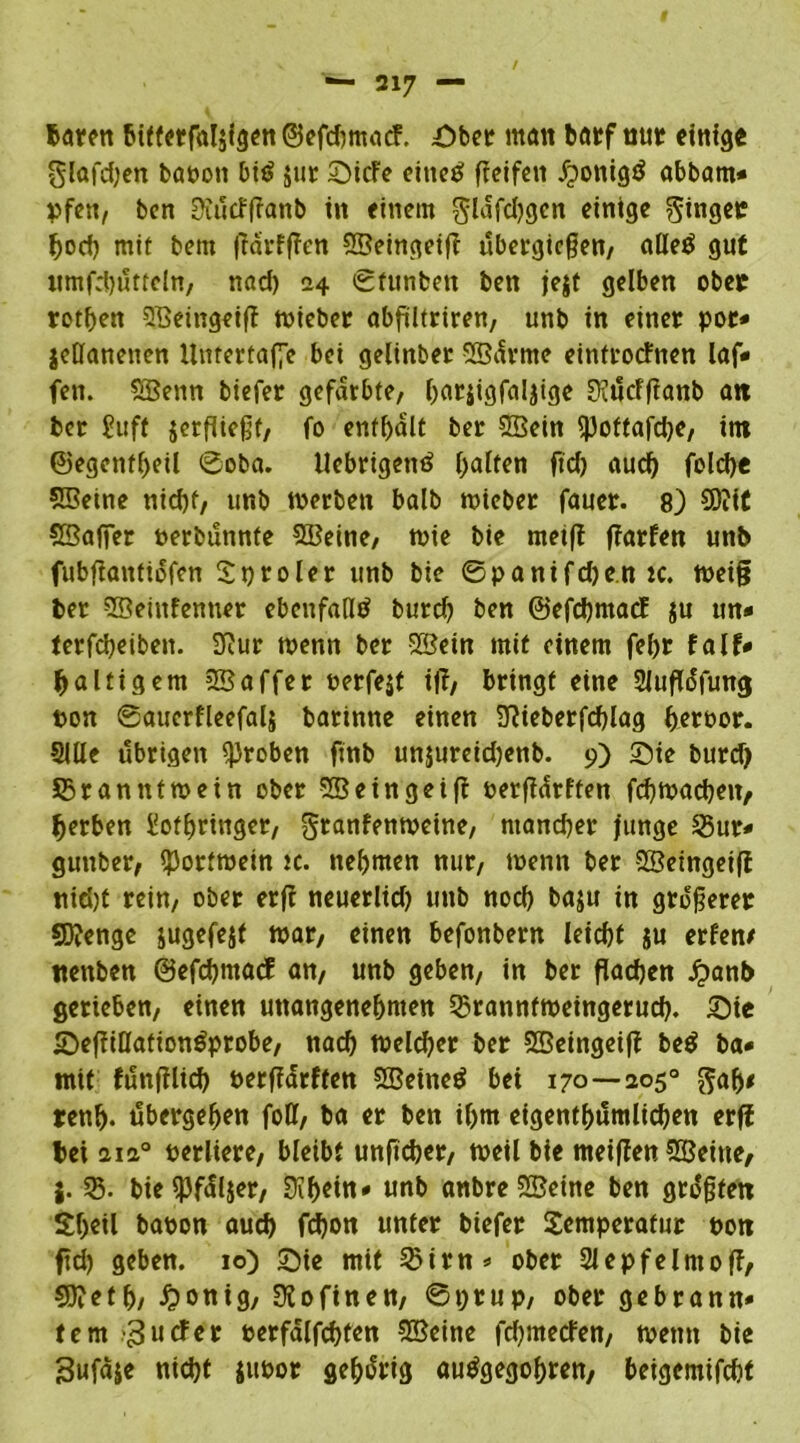 baren btffetfalsigctt ©cfdimacf. Ober man borf nur einige glafd;en baoott biö jur SicFe eine£ fieifett jjonigö abbam* »fett/ ben EKücfftanb in einem glafdjgen einige Ringer bod) mit bem jfarffFen ©eingeiff übetgießen, alle$ gut ttmfrhütteln, nad) 24 ©funben ben je$t gelben ober rothen ©eingeiff wieber abfiltriren, unb in einer por* jeöanenen Unfertafie bei gelinbet ©ürrne einfroefnen laf* fen. ©enn biefer gefärbte, l)arjigfaljige SKücFfianb a« ber £uff jetfiießf, fo enthalt ber ©ein spoftafche, int ©egenfheil ©oba. llebrigenä galten ftd) auch foldje 55Beine nid)f, unb werben balb wieber fauer. 8) 3)?it ©affer perbünnte ©eine, wie bie meift jTarfen unb fubftantiofen Tproler unb bie ©panifdje.n tc. weig ber ©entfernter ebenfalls burd) ben ©efehmaef ju un« terfebeiben. 2f?ur wenn ber ©ein mit einem febr falf- faltigem ©affer oerfejt üf, bringt eine Sluflüfung pon ©auerfleefalj batinne einen Sftieberfcplag heroor. Sille übrigen groben finb unjureidjenb. 9) Sie burd) ^Branntwein ober ©eingeiff perffürften fchwacben, berben lothringer, gtanfenweine, mancher junge 35ur- gunber, Portwein tc. nehmen nur, wenn ber ©eingeiff tiid)t rein, ober erff neuerlid) unb nod) baju in größerer Stenge iugefejf war, einen befonbern leicbf $u erfen/ ttenben ©efebmaef an, unb geben, in ber flachen £ant> gerieben, einen unangenehmen SBranntweingerud). Sie SeffiöationSprobe, nach weldjer ber ©eingeiff be$ ba« mit fünfflich oerffarften ©eined bei 170—205° $alj< renh- übergehen foö, ba er ben ihm eigentümlichen erff bei aia° verliere, bleibt unftcher, weil bie meiffen ©eine, j. 33. bie spfüljer, 0if>ettt<» unb anbre ©eine ben größten Sheil baoon auch fchon unter biefer Temperatur Pott fd) geben. 10) Sie mit 23irn* ober Slepfelntoff, CDieth, £onig, Sfofinen, ©prup, ober gebrann- tem guefer oerfalfchfen ©eine fehmeefen, wenn bie Sufaje nicht juoor gehörig autfgegobren, beigemifcht