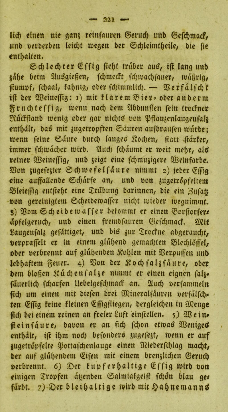 ltd) einen nie ganj reinfaurcn ©erud) unb ©efdjmacf, unb perberbcn leicht wegen ber ©djleimfljeüe/ bie fte enthalten. 0d)led)ter(5ffig ftef)f trübet auä, tfl lang unb jalje beim 2lu$gießen, fdjmecFt fdjwacbfauer, wdßtig, ftumpf/ fdjaal, faf>nig/ obei* fd)immlid). — 23etfdlfd;f ifl ber 2Beinejfig: i) mit f larem 33ier* ober anberm grucbteffig, wenn nad) bem 2Jbbunften fein (rocfner Siucffianb wenig ober gar nid)ttf oon ^panjenlaugenfali enthalt, batf mit jugetropffen Sauren aufbraufen würbe; wenn feine Saure burd) langet? 5?od)en, ffatf ftarfer, immer fdjwddjer wirb. 2lucb fd)dumt er weit mehr, clä reiner SBeinejfig, unb jeigt eine fd)mujigere SCBeinfarbe. Sßon jugefejter ©djwefelfdure nimmt 2) jeber (£|[ig eine auffaüenbe Sdjdrfe an, unb oon jugeträpfeltent SMeiefüg entfielt eine Srubung barinnen, bie ein 3ufa§ pon gereinigtem Sdjeibewajfer nid>t wieber wegnimmt. S) 2Som 0d)eibe waffer befommt er einen 33ctftorfer/ apfelgerud)/ unb einen frembfauren ©efdjmacf. Sütit Saugenfali gefattiget, unb bie $ur Srocfne abgeraud)f, perpraffelt er in einem glühenb gemad)ten 35led)loffel, ober perbrennt auf glubenben 5?of>(crt mit Verpuffen unb lebhaftem geuer. 4) 23on ber Jvod) faljfaure, ober bem bloßen buchen fal$e nimmt er einen eignen falj« fauerlid) fdwrfen Uebelgefd)macf an. 2lud) Perfamnteln fid) um einen mit biefen brei SDitneralfduren oerfdlfd)* ten Sfftg feine fleiiten Sffigfliegen, begleichen in 5Q?euge fid) bei einem reinen an freier inft einfMen. 5) 5Sein* fteinfdure, baoon er an fid) fd)on etwa*? SBenigcö enthalt, ifi ihm nod) befonberö jugefejt, wenn er auf jugetropfelte ^ottafchenlauge einen 9?ieberfd)lag mad)f, ber auf gluhenbem (£ifen mit einem brenjlidjen ©erud) perbrennt. 6) ©er fupferhaltige (Effig Wirb Poti einigen tropfen dfjenben Salmiafgeift fcbon blau ge/ fdrbt. 7) £>er bleihaltige wirb mit #ahnemann$