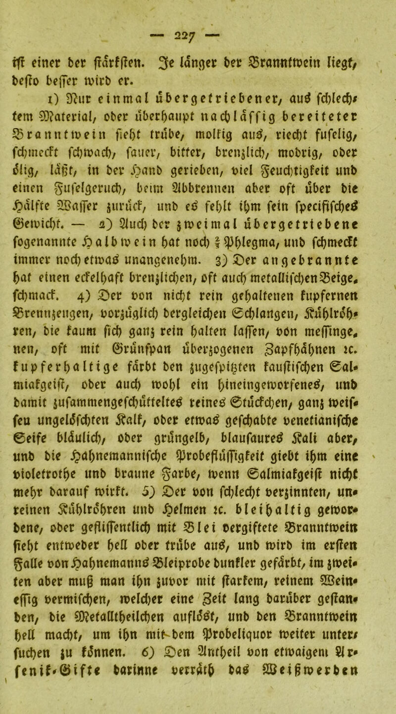 rfr einer bet ffarfffen. 3e langer ber ©ranntwein liegt/ befto beffer wirb er. i) 3ttur einmal ubergefriebener, auä fd)led)/ fern Material, ober überhaupt nacbläffig bereiteter ©ranntmein fsef>t trübe, molfig au£, ried)t fufelig, fdjmecft fdjwacb, fauer, bitter, brenjlid), rnobrig, ober rflig, laßt, in ber jjanb gerieben, t>iel geud)tigfeit unb einen gufelgerud), beim Slbbremten aber oft über bie Jpdlffe 2£ajTer iuruef, unb ed fel>lt ihm fein fpecififcbeä @ewid)f. — a) 2Jud) ber jmeimal ubergetrtebene fogenamite fy alb mein bat nod) \ Phlegma, unb fehmeeff immer nod) etwatf unangenehm. 3) 3)er an gebrannte bat einen ecfelbaff brenjlidjen, oft aud) metallifd)en©etge, fd)macf. 4) £>er oon nicht rein gehaltenen fupfernen ©rentijeugen, porjuglid) bergleidjeu 0cblangen, Äuhlrdh* ren, bie faunt fid) gaitj rein halten laßen, oon meffinge, nett, oft mit ©runfpan überzogenen gapfhdhnen tc. fupferhalttge färbt ben jugefpifefen fauffifchen ©al« miafgeifi, ober auch wohl ein hiueingewotfenetf, unb bamit $ufammengefd)uttelte$ reineP @fucfd)en/ gattj weif« fea ungeldfchfen Äalf, ober etwaö gefchabte penetianifche ©eife bläulid), ober grüngelb, blaufauretf Äalt aber, unb bie jjahnemannifebe iprobeßuiTigfeif giebt ihm eine piolefrothe unb braune garbe, wenn ©almiafgeif? nicht mehr barauf wirft. 5) 5)er pon fd)lecht Perjinnten, un* reinen Äuhlrdhren unb Reimen ic. bleihaltig gewor* bene, ober gefliffentlich mit ©lei pergiftete ©rannfwetn fteht entweber hell ober trübe and, unb wirb im erffen gaüe oon£ahnemannd ©leiprobe bunfler gefärbt, tra jwet* ten aber muß man ihn jupor mit ffarfem, reinem Sßein* efftg permifdjen, weldjer eine geif lang baruber geflan* ben, bie SDJetalltljeilcben aufldöt, unb ben ©ranntwein hell macht, um ihn mit-bem i)3robeliguor weiter unter/ fud)en ju fdnnen. 6) £)en SUrttheil Pon etwaigem Sir* fenif'©tfte barinne oerräth ba$ 28eij?tperben