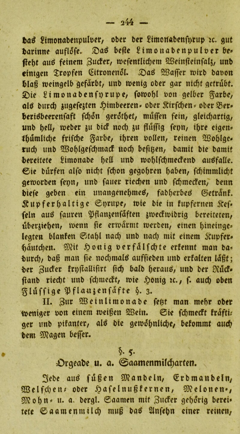 ba$ Simonabenpulrer, ober bet Simotfabenfprup ic. gut barinne aufldfe. Saö befte Simonabenpulrerbe» ffebt autf feinem 3ucter, wefentlidjem 5Beinffeinfal$, unb etntgen tropfen ©tronenäl. Saö 28ajfer tt)irb bat>on blaß weingelb gefärbt/ unb wenig ober gar nicht getrübt. Sie Simon abenfprupe, fowobl t>on gelber garbe, al$ bureb jugefejten Himbeeren* ober Äirfcben* ober 23er» beritfbeerenfaft fd)on gerottet, muffen fein, gleichartig, unb beß/ Weber 511 bief nod) ju fluffig fepn, ihre eigen» tbumlicbe frifebe garbe, ihren rollen, reinen SBoblge» rueb unb SBoblgefcbmacf noch beftßen, bamif bie bamit bereitete Simonabe bell unb woblfcbmetfenb autffalle. ©ie burfen alfo nicht fchon gegohren haben, fchimmlicht geworben fepn, unb fauer riechen unb febmetfen, beim tiefe geben ein unangenehme^, fabberbed ©etrdnf. Rupfer haltige ©prupe, wie bie in fupfernen 5tef» fein auö fauren $flan$enfäften jweefwibrig bereiteten, ilberjiehen, wenn fie erwärmt werben, einen bineinge* legten blanfen ©tabl nad) unb nad) mit einem Tupfer» f)dutd)en. 5D?it £o«ig rerfdlfchte erfennt man ba* burd), baß man fte nodjmaltf auffteben unb erfalten laßt; her gutfet frpßaUifirt fich halb herauf, unb ber üiucf« ffattb riecht unb fdjmecFf, wie ^>onig tc., f. auch oben gluffige flJfUttjenfdfte §. 3. II. gur SBeinlimonabe feßt man mehr ober Weniger ron einem weißen SBein. 0ie fdjmecFt frdffü ger unb pifanfer, al$ bie gewobnlübe, befommt auch bem 20?agen beffer. Örgeatie u. a. @aamenimfd;arten. 3ebe auö fußen 2D?anbeln, (Erbmanbeln, 3Belfd)etw ober £>afelnußfernen, 50?cIonen»/ 3D?obn» u. a. bergt, ©aanten mit gucFer gehörig berei* tete ©aamentuilch muß ba$ 2Jnfebn einer reinen,