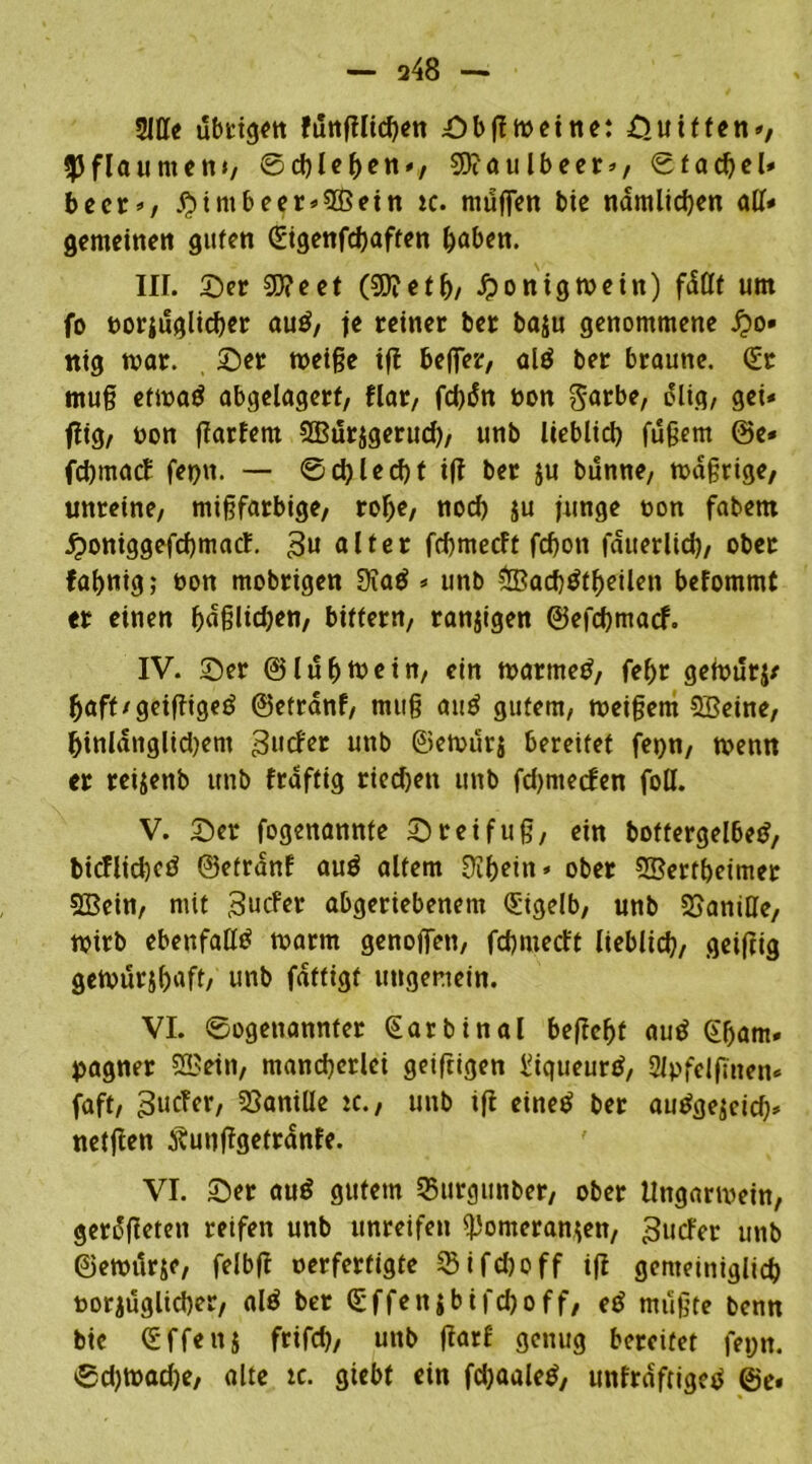 — a48 — 3111« übrigen funglicben Sb gm ei ne: Suiften», Pflaumen*/ ©cbleben», $?aulbeer», ©facbeü beer», #imbeer»5ßein ic. muffen bie nämlichen all* gemeinen guten (Eigenfcbaffen haben. IIL Ser 2D?eet (SDietb/ Honigwein) fdtlt um fo oorjuglicber au£, je reiner ber baju genommene £o» nig mar. Ser rneige ig bejfer, ald ber braune. (Er mu§ etmad abgelagert, flar, oon garbe, ölig, gei* füg, oon garfern 2But$gerud), unb lieblich fugern @c« febmaef fepn. — ©cblecbt ig ber $u bunne, mdgrige, unreine, migfarbige, rof)e, nod) $u junge bon fabem ^ottiggefdjmacf. alter febmeeft fcbon jauerlicb, ober fabnig; bon mobrigen 9?ad * unb ?IBacbötbeilen befommt er einen belieben, bittern, ranzigen ©efebmaef. IV. Ser ©lubmein, ein marrned, febr gefourj/ baft/geigiged ©etranf, muß au£ gutem, toeigem SBeine, hinlänglichem 3ucfer unb ©ernurj bereitet feyn, menn er reijenb unb fraftig riechen unb fdjntecfen foll. V. Ser fogenannte Sr ei fug, ein bottergelbed, bicflidjcö ©etranf au$ altem 9ibein* ober Sßertbeimer Sßcin, mit 3ucfer abgeriebenem (Eigelb, unb SSaniHe, mirb ebenfalls marm genojfen, fd)niecft lieblich, geigtg gemurjb^ft/ unb fdftigt ungemein. VI. ©©genannter (Earbinal begebt aud (Ebam* yagner 505ein, mancherlei geigigen Eiqueurd, 2lpfelfmen« faft, ^tiefer, Vanille ic., unb ift einetf ber audgejetd)* netgen Äutiggetranfe. VI. Ser auö gutem 25urgunber, ober tlngarmein, gerieten reifen unb unreifen ^omeran^en, guefer unb ©emitr&e, felbg oerfertigte Sifcboff ig gemeiniglich oorjuglicber, alä ber (Effenibifcboff, etf mugte benn bic (Sffenj frifcb, uttb garf genug bereifet feyn. ©d)toad)e, alte tc. giebt ein fdjaaletf, unfrdftiged ©e.