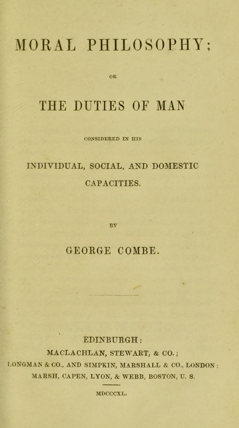 MORAL PHILOSOPHY; OR THE DUTIES OF MAN CONSIDERED IN IIIS INDIVIDUAL, SOCIAL, AND DOMESTIC CAPACITIES. BY GEORGE COMBE. EDINBURGH: MACLACI-ILAN, STEWART, & CO.; LONGMAN & CO., AND SIMPKIN, MARSHALL & CO., LONDON MARSH, CAPEN, LYON, & WEBB, BOSTON, U. S. MDCCCXL.