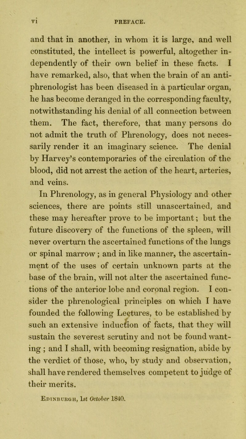 and that in another, in whom it is large, and well constituted, the intellect is powerful, altogether in- dependently of their own belief in these facts. I have remarked, also, that when the brain of an anti- phrenologist has been diseased in a particular organ, he has become deranged in the corresponding faculty, notwithstanding his denial of all connection between them. The fact, therefore, that many persons do not admit the truth of Phrenology, does not neces- sarily render it an imaginary science. The denial by Harvey’s contemporaries of the circulation of the blood, did not arrest the action of the heart, arteries, and veins. In Phrenology, as in general Physiology and other sciences, there are points still unascertained, and these may hereafter prove to be important; but the future discovery of the functions of the spleen, will never overturn the ascertained functions of the lungs or spinal marrow; and in like manner, the ascertain- ment of the uses of certain unknown parts at the base of the brain, will not alter the ascertained func- tions of the anterior lobe and coronal region. I con- sider the phrenological principles on which I have founded the following Lectures, to be established by such an extensive induction of facts, that they will sustain the severest scrutiny and not be found want- ing ; and I shall, with becoming resignation, abide by the verdict of those, who, by study and observation, shall have rendered themselves competent to judge of their merits. Edinburgh, 1st October 1840.