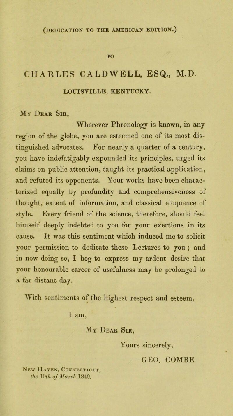 (DEDICATION TO THE AMERICAN EDITION.) TO CHARLES CALDWELL, ESQ., M.D. LOUISVILLE, KENTUCKY. My Dear Sir, Wherever Phrenology is known, in any region of the globe, you are esteemed one of its most dis- tinguished advocates. For nearly a quarter of a century, you have indefatigably expounded its principles, urged its claims on public attention, taught its practical application, and refuted its opponents. Your works have been charac- terized equally by profundity and comprehensiveness of thought, extent of information, and classical eloquence of style. Every friend of the science, therefore, should feel himseif deeply indebted to you for your exertions in its cause. It was this sentiment which induced me to solicit your permission to dedicate these Lectures to you ; and in now doing so, I beg to express my ardent desire that your honourable career of usefulness may be prolonged to a far distant day. With sentiments of the highest respect and esteem, I am, My Dear Sir, New Haven, Connecticut, the 10th of March 1840. Yours sincerely, GEO. COMBE.