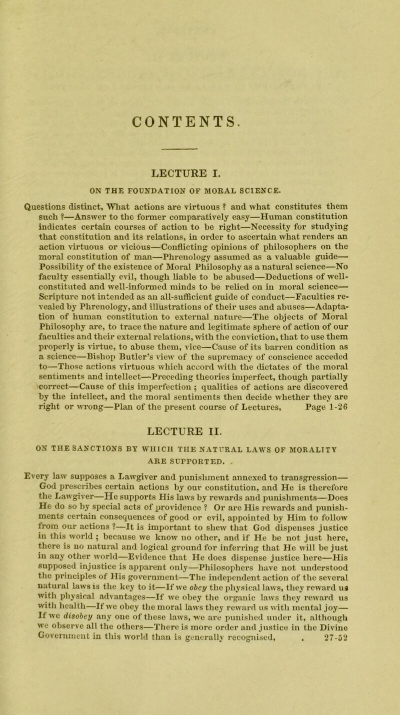 CONTENTS. LECTURE I. ON THE FOUNDATION OF MORAL SCIENCE. Questions distinct. What actions are virtuous ? and what constitutes them such ?—Answer to the former comparatively easy—Human constitution indicates certain courses of action to he right—Necessity for studying that constitution and its relations, in order to ascertain what renders an action virtuous or vicious—Conflicting opinions of philosophers on the moral constitution of man—Phrenology assumed as a valuable guide— Possibility of the existence of Moral Philosophy as a natural science—No faculty essentially evil, though liable to he abused—Deductions of well- constituted and well-informed minds to he relied on in moral science— Scripture not intended as an all-sufficient guide of conduct—Faculties re- vealed by Phrenology, and illustrations of their uses and abuses—Adapta- tion of human constitution to external nature—The objects of Moral Philosophy are, to trace the nature and legitimate sphere of action of our faculties and their external relations, with the conviction, that to use them properly is virtue, to abuse them, vice—Cause of its barren condition as a science—Bishop Butler’s view of the supremacy of conscience acceded to—Those actions virtuous which accord with the dictates of the moral sentiments and intellect—Preceding theories imperfect, though partially correct—Cause of this imperfection ; qualities of actions are discovered by the intellect, and the moral sentiments then decide whether they are right or wrong—Plan of the present course of Lectures, Page 1-26 LECTURE II. ON THE SANCTIONS BY WHICH THE NATURAL LAWS OF MORALITY ARE SUPPORTED. . Every law supposes a Lawgiver and punishment annexed to transgression— God prescribes certain actions by our constitution, and He is therefore the Lawgiver—He supports His laws by rewards and punishments—Does He do so by special acts of providence ? Or are His rewards and punish- ments certain consequences of good or evil, appointed by Him to follow from our actions ?—It is important to shew that God dispenses justice in this world; because we know no other, and if He be not just here, there is no natural and logical ground for inferring that He will be just in any other world—Evidence that He does dispense justice here—His supposed injustice is apparent only—Philosophers have not understood the principles of His government—The independent action of the several natural laws is the key to it—If we obey the physical laws, they reward us with physical advantages—If we obey the organic laws they reward us with health—If we obey the moral laws they reward us with mental joy— If we disobey any one of these laws, we are punished under it, although we observe all the others—There is more order and justice in the Divine Government in this world than is generally recognised, . 27-52