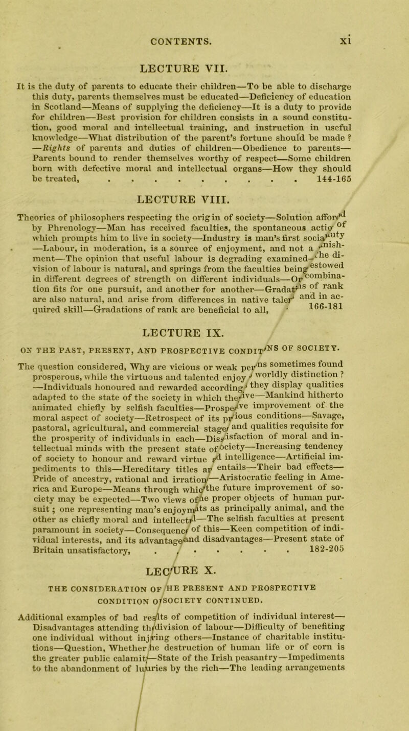 LECTURE VII. It is the duty of parents to educate their children—To be able to discharge this duty, parents themselves must be educated—Deficiency of education in Scotland—Means of supplying the deficiency—It is a duty to provide for children—Best provision for children consists in a sound constitu- tion, good moral and intellectual training, and instruction in useful knowledge—What distribution of the parent’s fortune should be made ? —Rights of parents and duties of children—Obedience to parents— Parents bound to render themselves worthy of respect—Some children born with defective moral and intellectual organs—How they should be treated, ......... 144-165 LECTURE VIII. Theories of philosophers respecting the origin of society—Solution afford1* by Phrenology—Man has received faculties, the spontaneous actio' °* which prompts him to live in society—Industry is man’s first sneia’V1*-' —Labour, in moderation, is a source of enjoyment, and not a rmsh- ment—The opinion that useful labour is degrading examined-1 <*1' vision of labour is natural, and springs from the faculties being est°ned in different degrees of strength on different individuals—Or coordina- tion fits for one pursuit, and another for another—Gradat*18 ot rank are also natural, and arise from differences in native taler* an<* ac quired skill—Gradations of rank are beneficial to all, ' 166-181 LECTURE IX. OX THE PAST, PRESENT, AND PROSPECTIVE CONDITyNS 0F SOCIETY. The question considered, Why are vicious or weak per,ns sometimes found prosperous, while the virtuous and talented enjoy J worldly distinction ? —Individuals honoured and rewarded according/ *dey display qualities adapted to the state of the society in which the,av® Mankind hitherto animated chiefly by selfish faculties—Prospe/ve improvement of the moral aspect of society—Retrospect of its pr'ious conditions -Savage, pastoral, agricultural, and commercial stagei an(* qualities requisite for the prosperity of individuals in each—Diss^sfaction of moral and in- tellectual minds with the present state of °ciety—Increasing tendency of society to honour and reward virtue pd intelligence—Artificial im- pediments to this—Hereditary titles ap entails—Their bad effects Pride of ancestry, rational and irratioiv—Aristocratic feeling in Ame- rica and Europe—Means through whic'tl*e future improvement of so- ciety may be expected—Two views ofOe proper objects of human pur- suit ; one representing man’s enjoynpds as principally animal, and the other as chiefly moral and intellect/*—The selfish faculties at present paramount in society—Consequence °f Ibis—Keen competition of indi- vidual interests, and its advantage^nd disadvantages—Present state of Britain unsatisfactory, ....... 182-205 lecture X. THE CONSIDERATION OF HE PRESENT AND PROSPECTIVE CONDITION OTSOCIETY CONTINUED. Additional examples of bad resits of competition of individual interest— Disadvantages attending thfdivision of labour—Difficulty of benefiting one individual without injuring others—Instance of charitable institu- tions—Question, Whether he destruction of human life or of corn is the greater public calamity—State of the Irish peasantry—Impediments to the abandonment of luxuries by the rich—The leading arrangements