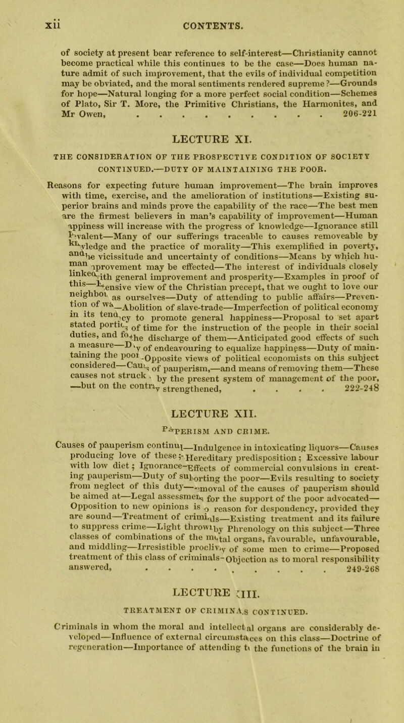 of society at present bear reference to self-interest—Christianity cannot become practical while this continues to be the case—Does human na- ture admit of such improvement, that the evils of individual competition may be obviated, and the moral sentiments rendered supreme ?—Grounds for hope—Natural longing for a more perfect social condition—Schemes of Plato, Sir T. More, the Primitive Christians, the Harmonites, and Mr Owen, ......... 206-221 LECTURE XI. THE CONSIDERATION OF THE PROSPECTIVE CONDITION OF SOCIETY CONTINUED.—DUTY OF MAINTAINING THE POOR. Reasons for expecting future human improvement—The brain improves with time, exercise, and the amelioration of institutions—Existing su- perior brains and minds prove the capability of the race—The best men are the firmest believers in man’s capability of improvement—Human appiness will increase with the progress of knowledge—Ignorance still I-valent—Many of our sufferings traceable to causes removeable by ';uvledge and the practice of morality—This exemplified in poverty, antthe vicissitude and uncertainty of conditions—Means by which hu- ™an iprovement may be effected—The interest of individuals closely IinKe<x,jj.)1 generaj improvement and prosperity—Examples in proof of tlus ^tensive view of the Christian precept, that we ought to love our neighbor as oul.seiTes—Duty of attending to public affairs—Preven- tion of ^'—Abolition of slave-trade—Imperfection of political economy m its tend,Cy promote general happiness—Proposal to set apart stated portic, 0f jjrae for t]le instruction of the people in their social duties, and fo^g cHscliai-ge of them—Anticipated good effects of such a measure D .y 0f endeavouring to equalize liappinpss—Duty of main- taining the pool .opposite views of political economists on this subject considered Caui^ 0f pauperism,—and means of removing them—These causes not struck . ^ the present system of management of the poor, -—but on the contn.y strengthened, .... 222-248 LECTURE XII. PA'PERISM and crime. Causes of pauperism continue—Indulgence in intoxicating liquors—Causes producing love of these$* Hereditary predisposition; Excessive labour with low diet; Ignorance-^fyec^s 0f commercial convulsions in creat- ing pauperism—-Duty of sup01qjDg the poor—Evils resulting to society from neglect of this duty—«moval of the causes of pauperism should be aimed at Legal assessment for the support of the poor advocated— Opposition to new opinions is 0 reason for despondency, provided they are sound Treatment of crimljs—Existing treatment and its failure to suppress crime—Light throwLhy Phrenology on this subject—Three classes of combinations of the metal organs, favourable, unfavourable, and middling—Irresistible procliviy 0f some men to crime—Proposed treatment of this class of criminals-Objection as to moral responsibility answered, 249-268 LECTURE ail. TREATMENT OF CRIMINA.s CONTINUED. Criminals in whom the moral and intellectal organs are considerably de- veloped—Influence of external circumsta,Ces on this class—Doctrine of regeneration—Importance of attending t< the functions of the brain in 1