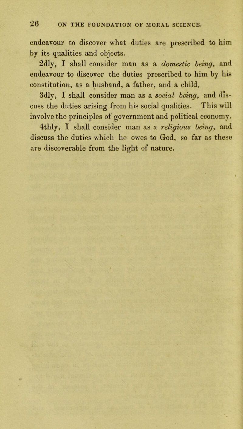 endeavour to discover what duties are prescribed to him by its qualities and objects. 2dly, I shall consider man as a domestic being, and endeavour to discover the duties prescribed to him by his constitution, as a husband, a father, and a child. 3dly, I shall consider man as a social being, and dis- cuss the duties arising from his social qualities. This will involve the principles of government and political economy. 4thly, I shall consider man as a religious being, and discuss the duties which he owes to God, so far as these are discoverable from the light of nature.