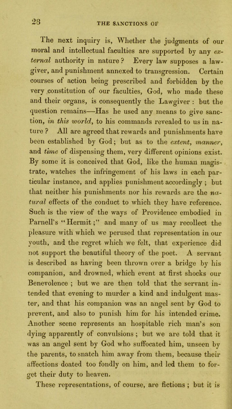 23 I he next inquiry is, Whether the judgments of our moral and intellectual faculties are supported by any ex- ternal authority in nature ? Every law supposes a law- giver, and punishment annexed to transgression. Certain courses of action being prescribed and forbidden by the very constitution of our faculties, God, who made these and their organs, is consequently the Lawgiver : but the question remains—Has he used any means to give sanc- tion, in this world, to his commands revealed to us in na- ture ? All are agreed that rewards and punishments have been established by God; but as to the extent, manner, and time of dispensing them, very different opinions exist. By some it is conceived that God, like the human magis- trate, watches the infringement of his laws in each par- ticular instance, and applies punishment accordingly ; but that neither his punishments nor his rewards are the na- tural effects of the conduct to which they have reference. Such is the view of the ways of Providence embodied in Parnell’s “Hermit;” and many of us may recollect the pleasure with which we perused that representation in our youth, and the regret which we felt, that experience did not support the beautiful theory of the poet. A servant is described as having been thrown over a bridge by his companion, and drowned, which event at first shocks our Benevolence ; but we are then told that the servant in- tended that evening to murder a kind and indulgent mas- ter, and that his companion was an angel sent by God to prevent, and also to punish him for his intended crime. Another scene represents an hospitable rich man’s son dying apparently of convulsions ; but we are told that it was an angel sent by God who suffocated him, unseen by the parents, to snatch him away from them, because their affections doated too fondly on him, and led them to for- get their duty to heaven. These representations, of course, are fictions ; but it is