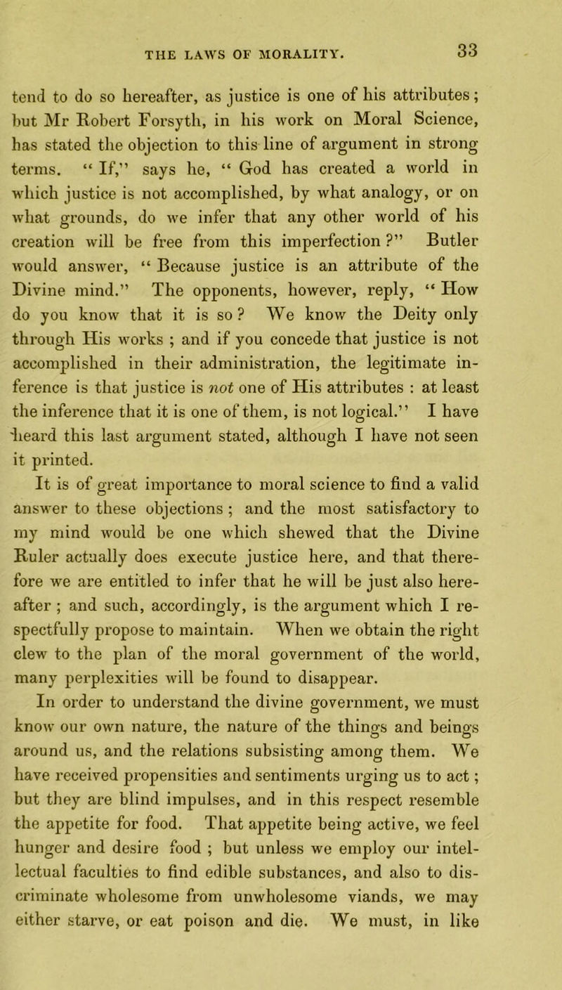 tend to do so hereafter, as justice is one of his attributes; but Mr Robert Forsyth, in his work on Moral Science, has stated the objection to this line of argument in strong terms. “ If,” says he, “ God has created a world in which justice is not accomplished, by what analogy, or on what grounds, do we infer that any other world of his creation will be free from this imperfection ?” Butler would answer, “ Because justice is an attribute of the Divine mind.” The opponents, however, reply, “ How do you know that it is so ? We know the Deity only through His works ; and if you concede that justice is not accomplished in their administration, the legitimate in- ference is that justice is not one of His attributes : at least the inference that it is one of them, is not logical.” I have 'heard this last argument stated, although I have not seen it printed. It is of great importance to moral science to find a valid answer to these objections ; and the most satisfactory to my mind would be one which shewed that the Divine Buler actually does execute justice here, and that there- fore we are entitled to infer that he will be just also here- after ; and such, accordingly, is the argument which I re- spectfully propose to maintain. When we obtain the right clew to the plan of the moral government of the world, many perplexities will be found to disappear. In order to understand the divine government, we must know our own nature, the nature of the things and beings around us, and the relations subsisting among them. We have received propensities and sentiments urging us to act; but they are blind impulses, and in this respect resemble the appetite for food. That appetite being active, we feel hunger and desire food ; but unless we employ our intel- lectual faculties to find edible substances, and also to dis- criminate wholesome from unwholesome viands, we may either starve, or eat poison and die. We must, in like