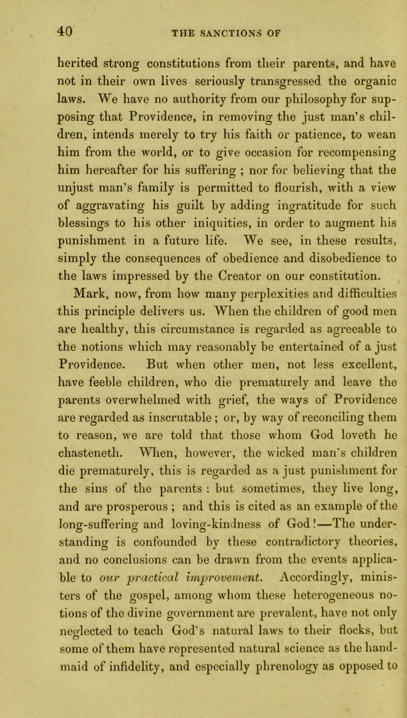 herited strong constitutions from tlieir parents, and have not in their own lives seriously transgressed the organic laws. We have no authority from our philosophy for sup- posing that Providence, in removing the just man’s chil- dren, intends merely to try his faith or patience, to wean him from the world, or to give occasion for recompensing him hereafter for his suffering ; nor for believing that the unjust man’s family is permitted to flourish, with a view of aggravating his guilt by adding ingratitude for such blessings to his other iniquities, in order to augment his punishment in a future life. We see, in these results, simply the consequences of obedience and disobedience to the laws impressed by the Creator on our constitution. Mark, now, from how many perplexities and difficulties this principle delivers us. When the children of good men are healthy, this circumstance is regarded as agreeable to the notions which may reasonably be entertained of a just Providence. But when other men, not less excellent, have feeble children, who die prematurely and leave the parents overwhelmed with grief, the ways of Providence are regarded as inscrutable ; or, by way of reconciling them to reason, we are told that those whom God loveth he chasteneth. When, however, the wicked man's children die prematurely, this is regarded as a just punishment for the sins of the parents : but sometimes, they live long, and are prosperous ; and this is cited as an example of the long-suffering and loving-kindness of God ! —The under- standing is confounded by these contradictory theories, and no conclusions can be drawn from the events applica- ble to our practical improvement. Accordingly, minis- ters of the gospel, among whom these heterogeneous no- tions of the divine government are prevalent, have not only neglected to teach God’s natural laws to their flocks, but some of them have represented natural science as the hand- maid of infidelity, and especially phrenology as opposed to