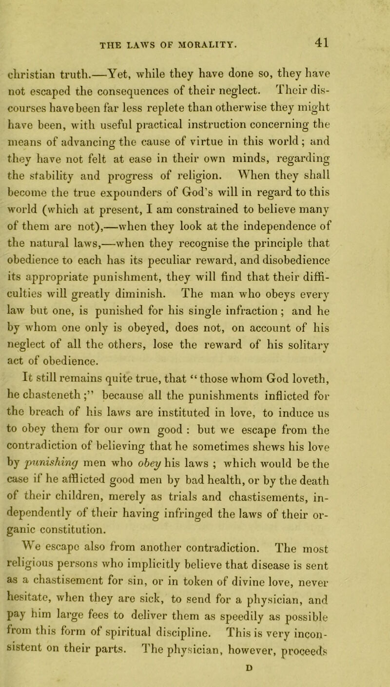 Christian truth.—Yet, while they have done so, they have not escaped the consequences of their neglect. Their dis- courses have been far less replete than otherwise they might have been, with useful practical instruction concerning the means of advancing the cause of virtue in this world ; and they have not felt at ease in their own minds, regarding the stability and progress of religion. When they shall become the true expounders of God’s will in regard to this world (which at present, I am constrained to believe many of them are not),—when they look at the independence of the natural laws,—when they recognise the principle that obedience to each has its peculiar reward, and disobedience its appropriate punishment, they will find that their diffi- culties will greatly diminish. The man who obeys every law but one, is punished for his single infraction ; and he by whom one only is obeyed, does not, on account of his neglect of all the others, lose the reward of his solitary act of obedience. It still remains quite true, that “ those whom God loveth, he cbasteneth because all the punishments inflicted for the breach of his laws are instituted in love, to induce us to obey them for our own good : but we escape from the contradiction of believing that he sometimes shews his love by punishing men who obey his laws ; which would be the case if he afflicted good men by bad health, or by the death of their children, merely as trials and chastisements, in- dependently of their having infringed the laws of their or- ganic constitution. We escape also from another contradiction. The most religious persons who implicitly believe that disease is sent as a chastisement for sin, or in token of divine love, never hesitate, when they are sick, to send for a physician, and pay him large fees to deliver them as speedily as possible from this form of spiritual discipline. This is very incon- sistent on their parts. The physician, however, proceeds D