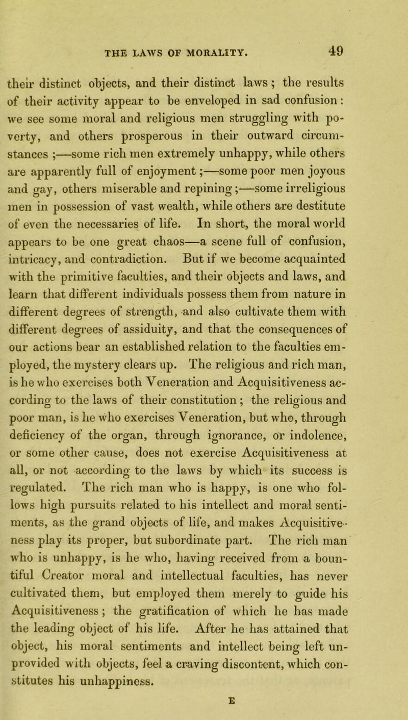 their distinct objects, and their distinct laws ; the results of their activity appear to he enveloped in sad confusion: we see some moral and religious men struggling with po- verty, and others prosperous in their outward circum- stances ;—some rich men extremely unhappy, while others are apparently full of enjoyment;—some poor men joyous and gay, others miserable and repining;—some irreligious men in possession of vast wealth, while others are destitute of even the necessaries of life. In short, the moral world appeal’s to be one great chaos—a scene full of confusion, intricacy, and contradiction. But if we become acquainted with the primitive faculties, and their objects and laws, and learn that different individuals possess them from nature in different degrees of strength, and also cultivate them with different degrees of assiduity, and that the consequences of our actions bear an established relation to the faculties em- ployed, the mystery clears up. The religious and rich man, is he who exercises both Veneration and Acquisitiveness ac- cording to the laws of their constitution ; the religious and poor man, is he who exercises Veneration, but who, through deficiency of the organ, through ignorance, or indolence, or some other cause, does not exercise Acquisitiveness at all, or not according to the laws by which its success is regulated. The rich man who is happy, is one who fol- lows high pursuits related to his intellect and moral senti- ments, as the grand objects of life, and makes Acquisitive - ness play its proper, but subordinate part. The rich man who is unhappy, is he who, having received from a boun- tiful Creator moral and intellectual faculties, has never cultivated them, but employed them merely to guide his Acquisitiveness ; the gratification of which he has made the leading object of his life. After he has attained that object, his moral sentiments and intellect being left un- provided with objects, feel a craving discontent, which con- stitutes his unhappiness. E