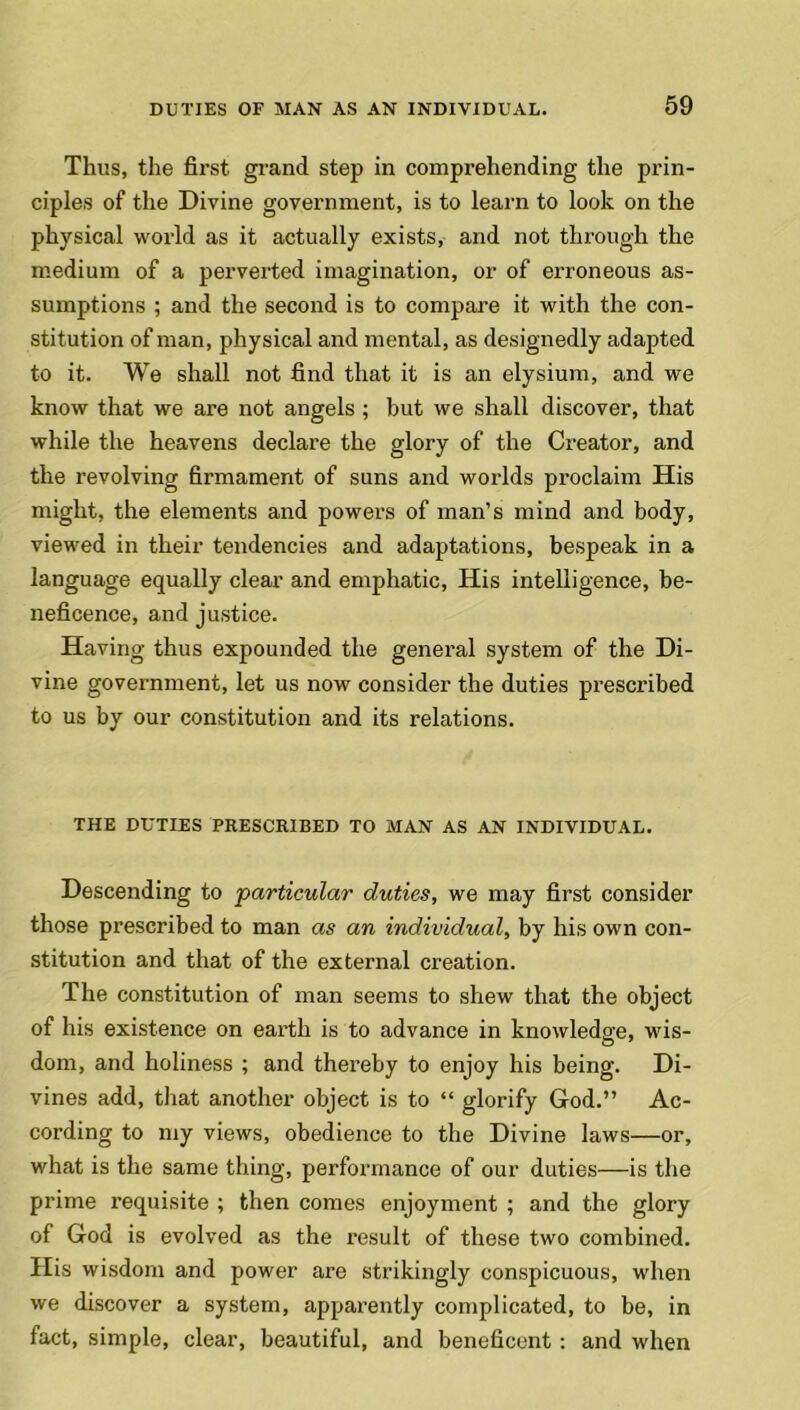 Thus, the first grand step in comprehending the prin- ciples of the Divine government, is to learn to look on the physical world as it actually exists, and not through the medium of a perverted imagination, or of erroneous as- sumptions ; and the second is to compare it with the con- stitution of man, physical and mental, as designedly adapted to it. We shall not find that it is an elysium, and we know that we are not angels ; but we shall discover, that while the heavens declare the glory of the Creator, and the revolving firmament of suns and worlds proclaim His might, the elements and powers of man’s mind and body, viewed in their tendencies and adaptations, bespeak in a language equally clear and emphatic, His intelligence, be- neficence, and justice. Having thus expounded the general system of the Di- vine government, let us now consider the duties prescribed to us by our constitution and its relations. THE DUTIES PRESCRIBED TO MAN AS AN INDIVIDUAL. Descending to particular duties, we may first consider those prescribed to man as an individual, by his own con- stitution and that of the external creation. The constitution of man seems to shew that the object of his existence on earth is to advance in knowledge, wis- dom, and holiness ; and thereby to enjoy his being. Di- vines add, that another object is to “ glorify God.” Ac- cording to my views, obedience to the Divine laws—or, what is the same thing, performance of our duties—is the prime requisite ; then comes enjoyment ; and the glory of God is evolved as the result of these two combined. His wisdom and power are strikingly conspicuous, when we discover a system, apparently complicated, to be, in fact, simple, clear, beautiful, and beneficent : and when