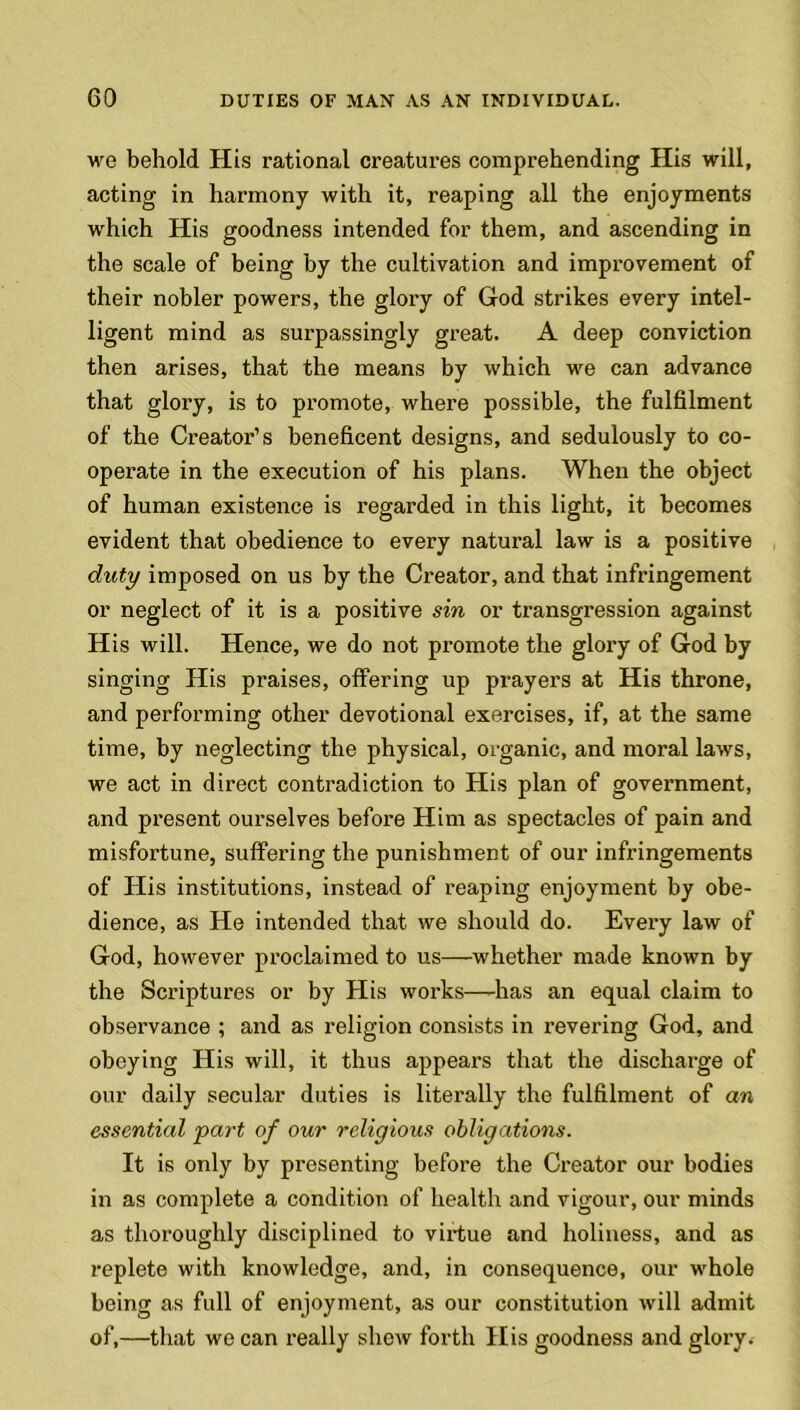 we behold His rational creatures comprehending His will, acting in harmony with it, reaping all the enjoyments which His goodness intended for them, and ascending in the scale of being by the cultivation and improvement of their nobler powers, the glory of God strikes every intel- ligent mind as surpassingly great. A deep conviction then arises, that the means by which we can advance that glory, is to promote, where possible, the fulfilment of the Creator’s beneficent designs, and sedulously to co- operate in the execution of his plans. When the object of human existence is regarded in this light, it becomes evident that obedience to every natural law is a positive duty imposed on us by the Creator, and that infringement or neglect of it is a positive sin or transgression against His will. Hence, we do not promote the glory of God by singing His praises, offering up prayers at His throne, and performing other devotional exercises, if, at the same time, by neglecting the physical, organic, and moral laws, we act in direct contradiction to His plan of government, and present ourselves before Him as spectacles of pain and misfortune, suffering the punishment of our infringements of His institutions, instead of reaping enjoyment by obe- dience, as He intended that we should do. Every law of God, however proclaimed to us—whether made known by the Scriptures or by His works—-has an equal claim to observance ; and as religion consists in revering God, and obeying His will, it thus appears that the discharge of our daily secular duties is literally the fulfilment of an essential part of our religious obligations. It is only by presenting before the Creator our bodies in as complete a condition of health and vigour, our minds as thoroughly disciplined to virtue and holiness, and as replete with knowledge, and, in consequence, our whole being as full of enjoyment, as our constitution will admit of,—that we can really shew forth His goodness and glory.