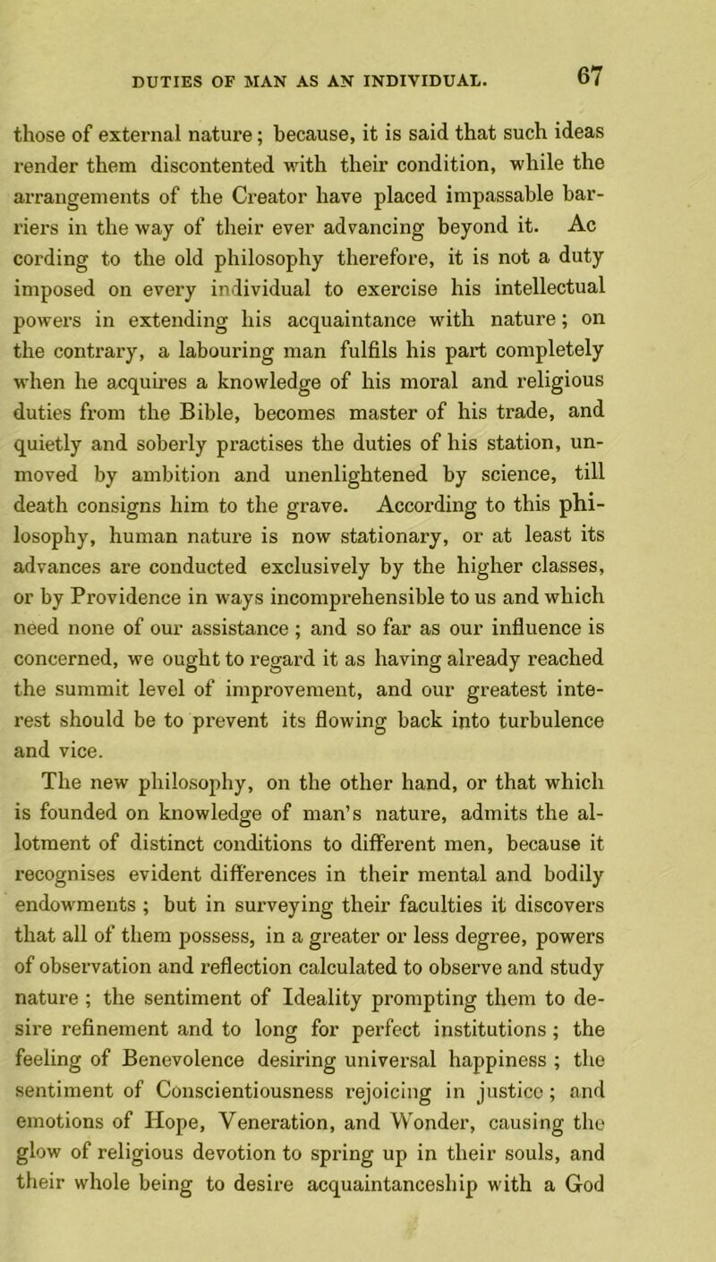 those of external nature; because, it is said that such ideas render them discontented with their condition, while the arrangements of the Creator have placed impassable bar- riers in the way of their ever advancing beyond it. Ac cording to the old philosophy therefore, it is not a duty imposed on every individual to exercise his intellectual powers in extending his acquaintance with nature; on the contrary, a labouring man fulfils his part completely when he acquires a knowledge of his moral and religious duties from the Bible, becomes master of his trade, and quietly and soberly practises the duties of his station, un- moved by ambition and unenlightened by science, till death consigns him to the grave. According to this phi- losophy, human nature is now stationary, or at least its advances are conducted exclusively by the higher classes, or by Providence in ways incomprehensible to us and which need none of our assistance ; and so far as our influence is concerned, we ought to regard it as having already reached the summit level of improvement, and our greatest inte- rest should be to prevent its flowing back into turbulence and vice. The new philosophy, on the other hand, or that which is founded on knowledge of man’s nature, admits the al- lotment of distinct conditions to different men, because it recognises evident differences in their mental and bodily endowments ; but in surveying their faculties it discovers that all of them possess, in a greater or less degree, powers of observation and reflection calculated to observe and study nature ; the sentiment of Ideality prompting them to de- sire refinement and to long for perfect institutions ; the feeling of Benevolence desiring universal happiness ; the sentiment of Conscientiousness rejoicing in justice ; and emotions of Hope, Veneration, and Wonder, causing the glow of religious devotion to spring up in their souls, and their whole being to desire acquaintanceship with a God