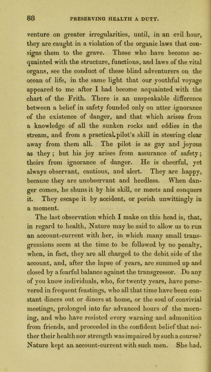venture on greater irregularities, until, in an evil hour, they are caught in a violation of the organic laws that con- signs them to the grave. Those who have become ac- quainted with the structure, functions, and laws of the vital organs, see the conduct of these blind adventurers on the ocean of life, in the same light that our youthful voyage appeared to me after I had become acquainted with the chart of the Frith. There is an unspeakable difference between a belief in safety founded only on utter ignorance of the existence of danger, and that which arises from a knowledge of all the sunken rocks and eddies in the stream, and from a practical, pilot’s skill in steering clear away from them all. The pilot is as gay and joyous as they ; but his joy arises from assurance of safety; theirs from ignorance of danger. He is cheerful, yet always observant, cautious, and alert. They are happy, because they are unobservant and heedless. When dan- ger comes, he shuns it by his skill, or meets and conquers it. They escape it by accident, or perish unwittingly in a moment. The last observation which I make on this head is, that, in regard to health, Nature may be said to allow us to run an account-current with her, in which many small trans- gressions seem at the time to be followed by no penalty, when, in fact, they are all charged to the debit side of the account, and, after the lapse of years, are summed up and closed by a fearful balance against the transgressor. Do any of you know individuals, who, for twenty years, have perse- vered in frequent feastings, who all that time have been con- stant diners out or diners at home, or the soul of convivial meetings, prolonged into far advanced hours of the morn- ing, and who have resisted every warning and admonition from friends, and proceeded in the confident belief that nei- ther their health nor strength was impaired by such a course ? Nature kept an account-current with such men. She had,