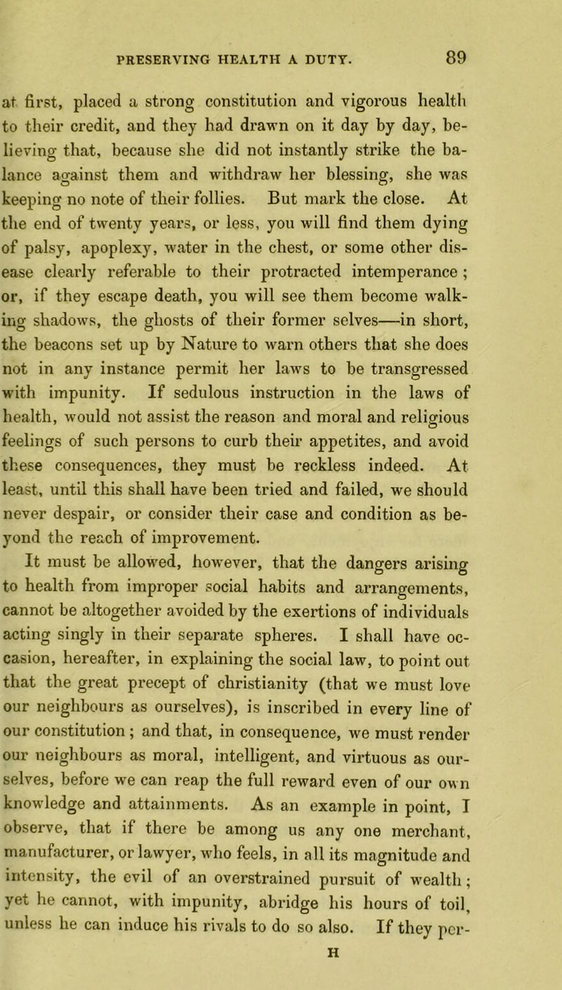 at first, placed a strong constitution and vigorous health to their credit, and they had drawn on it day by day, be- lieving that, because she did not instantly strike the ba- lance against them and withdraw her blessing, she was keeping no note of their follies. But mark the close. At the end of twenty years, or less, you will find them dying of palsy, apoplexy, water in the chest, or some other dis- ease clearly referable to their protracted intemperance ; or, if they escape death, you will see them become walk- ing shadows, the ghosts of their former selves—in short, the beacons set up by Nature to warn others that she does not in any instance permit her laws to be transgressed with impunity. If sedulous instruction in the laws of health, would not assist the reason and moral and religious feelings of such persons to curb their appetites, and avoid these consequences, they must be reckless indeed. At least, until this shall have been tried and failed, we should never despair, or consider their case and condition as be- yond the reach of improvement. It must be allowed, however, that the dangers arising to health from improper social habits and arrangements, cannot be altogether avoided by the exertions of individuals acting singly in their separate spheres. I shall have oc- casion, hereafter, in explaining the social law, to point out that the great precept of Christianity (that we must love our neighbours as ourselves), is inscribed in every line of our constitution; and that, in consequence, we must render our neighbours as moral, intelligent, and virtuous as our- selves, before we can reap the full reward even of our own knowledge and attainments. As an example in point, I observe, that if there be among us any one merchant, manufacturer, or lawyer, who feels, in all its magnitude and intensity, the evil of an overstrained pursuit of wealth; yet he cannot, with impunity, abridge his hours of toil, unless he can induce his rivals to do so also. If they pcr- H