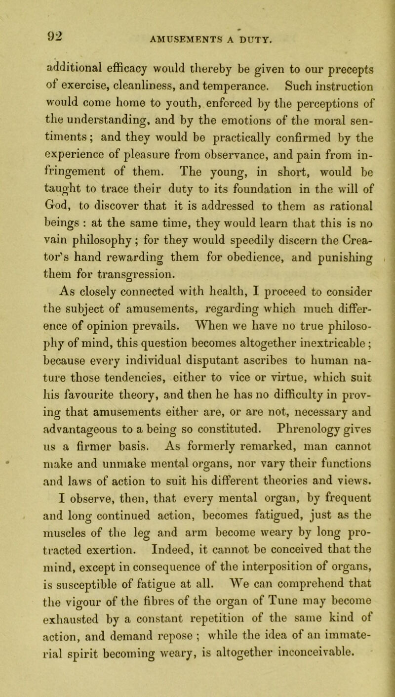 additional efficacy would thereby be given to our precepts of exercise, cleanliness, and temperance. Such instruction would come home to youth, enforced by the perceptions of the understanding, and by the emotions of the moral sen- timents ; and they would be practically confirmed by the experience of pleasure from observance, and pain from in- fringement of them. The young, in short, would be taught to trace their duty to its foundation in the will of God, to discover that it is addressed to them as rational beings : at the same time, they would learn that this is no vain philosophy; for they would speedily discern the Crea- tor’s hand rewarding them for obedience, and punishing them for transgression. As closely connected with health, I proceed to consider the subject of amusements, regarding which much differ- ence of opinion prevails. When we have no true philoso- phy of mind, this question becomes altogether inextricable; because every individual disputant ascribes to human na- ture those tendencies, either to vice or virtue, which suit his favourite theory, and then he lias no difficulty in prov- ing that amusements either are, or are not, necessary and advantageous to a being so constituted. Phrenology gives us a firmer basis. As formerly remarked, man cannot make and unmake mental organs, nor vary their functions and laws of action to suit his different theories and views. I observe, then, that every mental organ, by frequent and long continued action, becomes fatigued, just as the muscles of the leg and arm become weary by long pro- tracted exertion. Indeed, it cannot be conceived that the mind, except in consequence of the interposition of organs, is susceptible of fatigue at all. We can comprehend that the vigour of the fibres of the organ of Tune may become exhausted by a constant repetition of the same kind of action, and demand repose ; while the idea of an immate- rial spirit becoming weary, is altogether inconceivable.