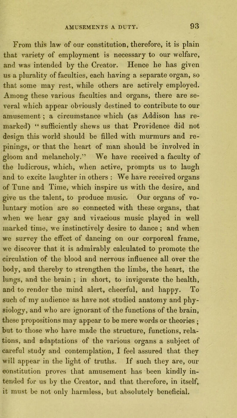 From this law of our constitution, therefore, it is plain that variety of employment is necessary to our welfare, and was intended by the Creator. Hence he has given us a plurality of faculties, each having a separate organ, so that some may rest, while other’s are actively employed. Among these various faculties and organs, there are se- veral which appear obviously destined to contribute to our amusement; a circumstance which (as Addison has re- marked) “ sufficiently shews us that Providence did not design this world should be filled with murmurs and re- pinings, or that the heart of man should be involved in gloom and melancholy.” We have received a faculty of the ludicrous, which, when active, prompts us to laugh and to excite laughter in others : We have received organs of Tune and Time, which inspire us with the desire, and give us the talent, to produce music. Our organs of vo- luntary motion are so connected with these organs, that when we hear gay and vivacious music played in well marked time, we instinctively desire to dance ; and when we survey the effect of dancing on our corporeal frame, we discover that it is admirably calculated to promote the circulation of the blood and nervous influence all over the body, and thereby to strengthen the limbs, the heart, the lungs, and the brain ; in short, to invigorate the health, and to render the mind alert, cheerful, and happy. To such of my audience as have not studied anatomy and phy- siology, and who are ignorant of the functions of the brain, these propositions may appear to be mere words or theories ; but to those who have made the structure, functions, rela- tions, and adaptations of the various organs a subject of careful study and contemplation, I feel assured that they will appear in the light of truths. If such they are, our constitution proves that amusement has been kindly in- tended for us by the Creator, and that therefore, in itself, it must be not only harmless, but absolutely beneficial.