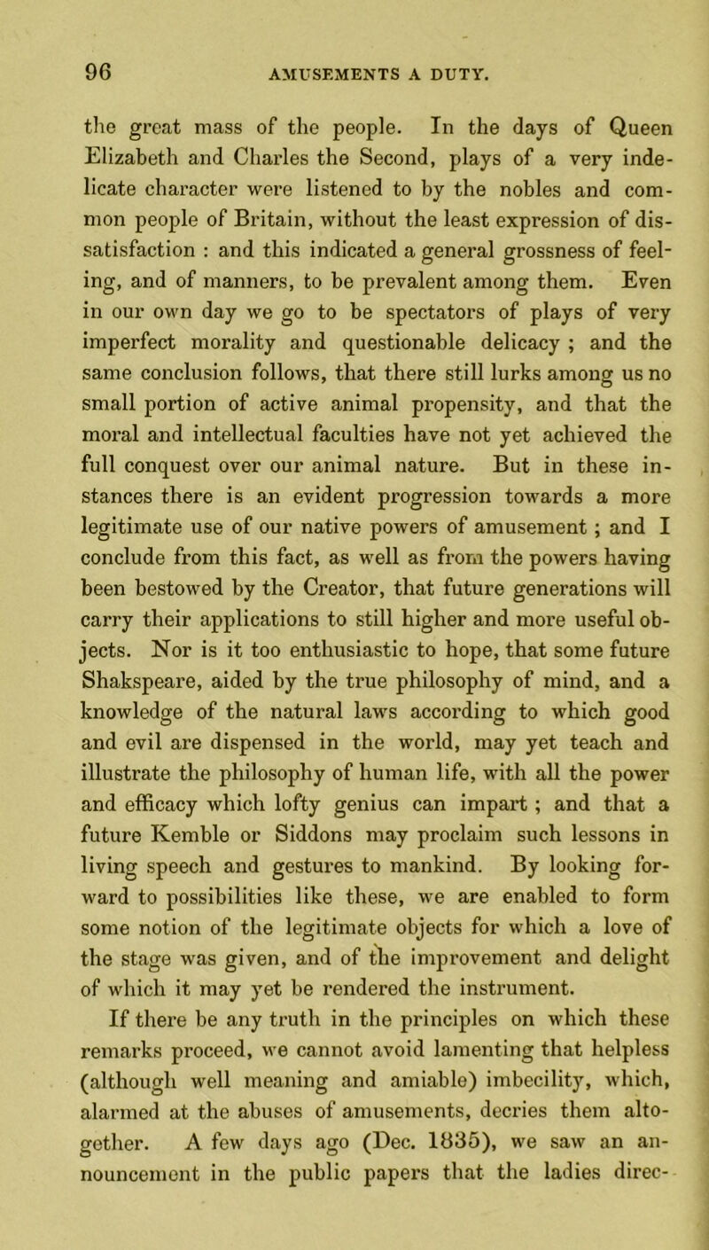 the great mass of the people. In the days of Queen Elizabeth and Charles the Second, plays of a very inde- licate character were listened to by the nobles and com- mon people of Britain, without the least expression of dis- satisfaction : and this indicated a general grossness of feel- ing, and of manners, to be prevalent among them. Even in our own day we go to be spectators of plays of very imperfect morality and questionable delicacy ; and the same conclusion follows, that there still lurks among us no small portion of active animal propensity, and that the moral and intellectual faculties have not yet achieved the full conquest over our animal nature. But in these in- stances there is an evident progression towards a more legitimate use of our native powers of amusement ; and I conclude from this fact, as well as from the powers having been bestowed by the Creator, that future generations will carry their applications to still higher and more useful ob- jects. Nor is it too enthusiastic to hope, that some future Shakspeare, aided by the true philosophy of mind, and a knowledge of the natural laws according to which good and evil are dispensed in the world, may yet teach and illustrate the philosophy of human life, with all the power and efficacy which lofty genius can impart; and that a future Kemble or Siddons may proclaim such lessons in living speech and gestures to mankind. By looking for- ward to possibilities like these, we are enabled to form some notion of the legitimate objects for which a love of the stage was given, and of the improvement and delight of which it may yet be rendered the instrument. If there be any truth in the principles on which these remarks proceed, we cannot avoid lamenting that helpless (although well meaning and amiable) imbecility, which, alarmed at the abuses of amusements, decides them alto- gether. A few days ago (Dec. 1835), we saw an an- nouncement in the public papers that the ladies direc-