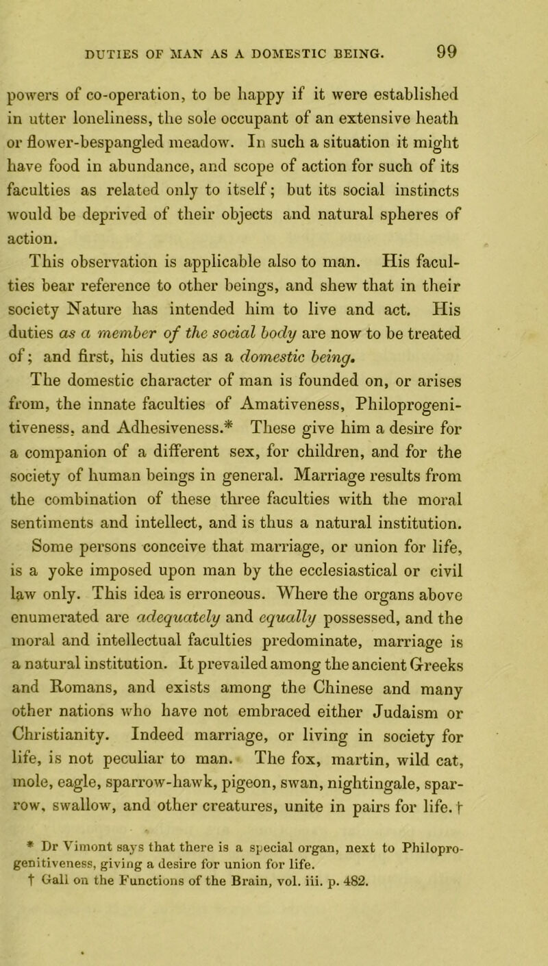 powers of co-operation, to be happy if it were established in utter loneliness, the sole occupant of an extensive heath or flower-bespangled meadow. In such a situation it might have food in abundance, and scope of action for such of its faculties as related only to itself; but its social instincts would be deprived of their objects and natural spheres of action. This observation is applicable also to man. His facul- ties bear reference to other beings, and shew that in their society Nature has intended him to live and act. His duties as a member of the social body are now to be treated of; and first, his duties as a domestic being. The domestic character of man is founded on, or arises from, the innate faculties of Amativeness, Philoprogeni- tiveness, and Adhesiveness.* These give him a desire for a companion of a different sex, for children, and for the society of human beings in general. Marriage results from the combination of these three faculties with the moral sentiments and intellect, and is thus a natural institution. Some persons conceive that marriage, or union for life, is a yoke imposed upon man by the ecclesiastical or civil law only. This idea is erroneous. Where the organs above enumerated are adequately and equally possessed, and the moral and intellectual faculties predominate, marriage is a natural institution. It prevailed among the ancient Greeks and Romans, and exists among the Chinese and many other nations who have not embraced either Judaism or Christianity. Indeed marriage, or living in society for life, is not peculiar to man. The fox, martin, wild cat, mole, eagle, sparrow-hawk, pigeon, swan, nightingale, spar- row, swallow, and other creatures, unite in pairs for life, f * Dr Vimont says that there is a special organ, next to Phiiopro- genitiveness, giving a desire for union for life. t Gall on the Functions of the Brain, vol. iii. p. 482.