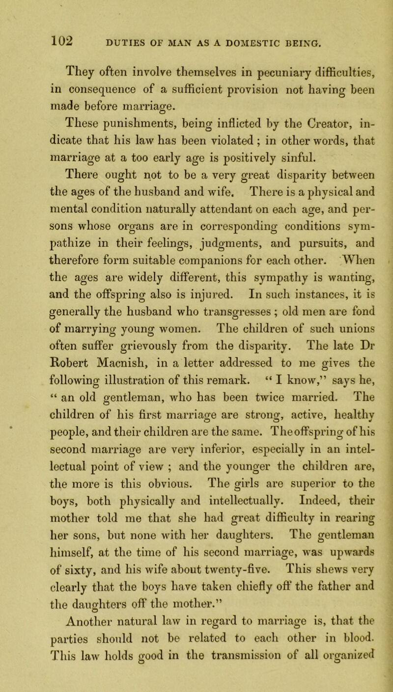 They often involve themselves in pecuniary difficulties, in consequence of a sufficient provision not having been made before marriage. These punishments, being inflicted by the Creator, in- dicate that his law has been violated ; in other words, that marriage at a too early age is positively sinful. There ought not to be a very great disparity between the ages of the husband and wife. There is a physical and mental condition naturally attendant on each age, and per- sons whose organs are in corresponding conditions sym- pathize in their feelings, judgments, and pursuits, and therefore form suitable companions for each other. When the ages are widely different, this sympathy is wanting, and the offspring also is injured. In such instances, it is generally the husband who transgresses ; old men are fond of marrying young women. The children of such unions often suffer grievously from the disparity. The late Dr Robert Macnish, in a letter addressed to me gives the following illustration of this remark. “ I know,” says he, “ an old gentleman, who has been twice married. The children of his first marriage are strong, active, healthv people, and their children are the same. Theoffspring of his second marriage are very inferior, especially in an intel- lectual point of view ; and the younger the children are, the more is this obvious. The girls are superior to the boys, both physically and intellectually. Indeed, their mother told me that she had great difficulty in rearing her sons, but none with her daughters. The gentleman himself, at the time of his second marriage, was upwards of sixty, and his wife about twenty-five. This shews very clearly that the boys have taken chiefly off the father and the daughters off the mother.” Another natural law in regard to marriage is, that the parties should not be related to each other in blood. This law holds good in the transmission of all organized