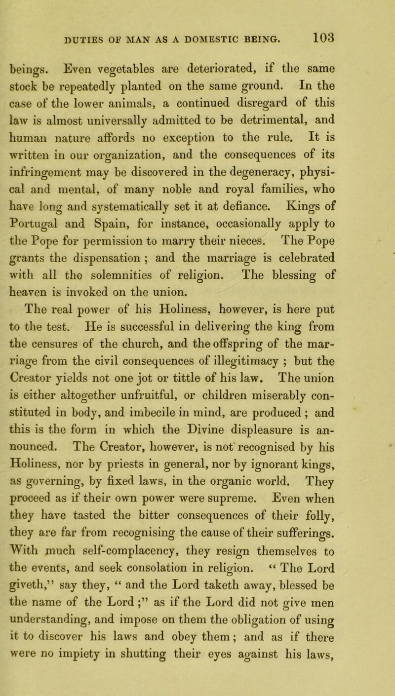 beings. Even vegetables are deteriorated, if the same stock be repeatedly planted on the same ground. In the case of the lower animals, a continued disregard of this law is almost universally admitted to be detrimental, and human nature affords no exception to the rule. It is written in our organization, and the consequences of its infringement may be discovered in the degeneracy, physi- cal and mental, of many noble and royal families, who have long and systematically set it at defiance. Kings of Portugal and Spain, for instance, occasionally apply to the Pope for permission to marry their nieces. The Pope grants the dispensation ; and the marriage is celebrated with all the solemnities of religion. The blessing of heaven is invoked on the union. The real power of his Holiness, however, is here put to the test. He is successful in delivering the king from the censures of the church, and the offspring of the mar- riage from the civil consequences of illegitimacy ; but the Creator yields not one jot or tittle of his law. The union is either altogether unfruitful, or children miserably con- stituted in body, and imbecile in mind, are produced; and this is the form in which the Divine displeasure is an- nounced. The Creator, however, is not recognised by his Holiness, nor by priests in general, nor by ignorant kings, as governing, by fixed laws, in the organic world. They proceed as if their own power were supreme. Even when they have tasted the bitter consequences of their folly, they are far from recognising the cause of their sufferings. With much self-complacency, they resign themselves to the events, and seek consolation in religion. “ The Lord giveth,” say they, “ and the Lord taketh away, blessed be the name of the Lordas if the Lord did not give men understanding, and impose on them the obligation of using it to discover his laws and obey them; and as if there were no impiety in shutting their eyes against his laws,