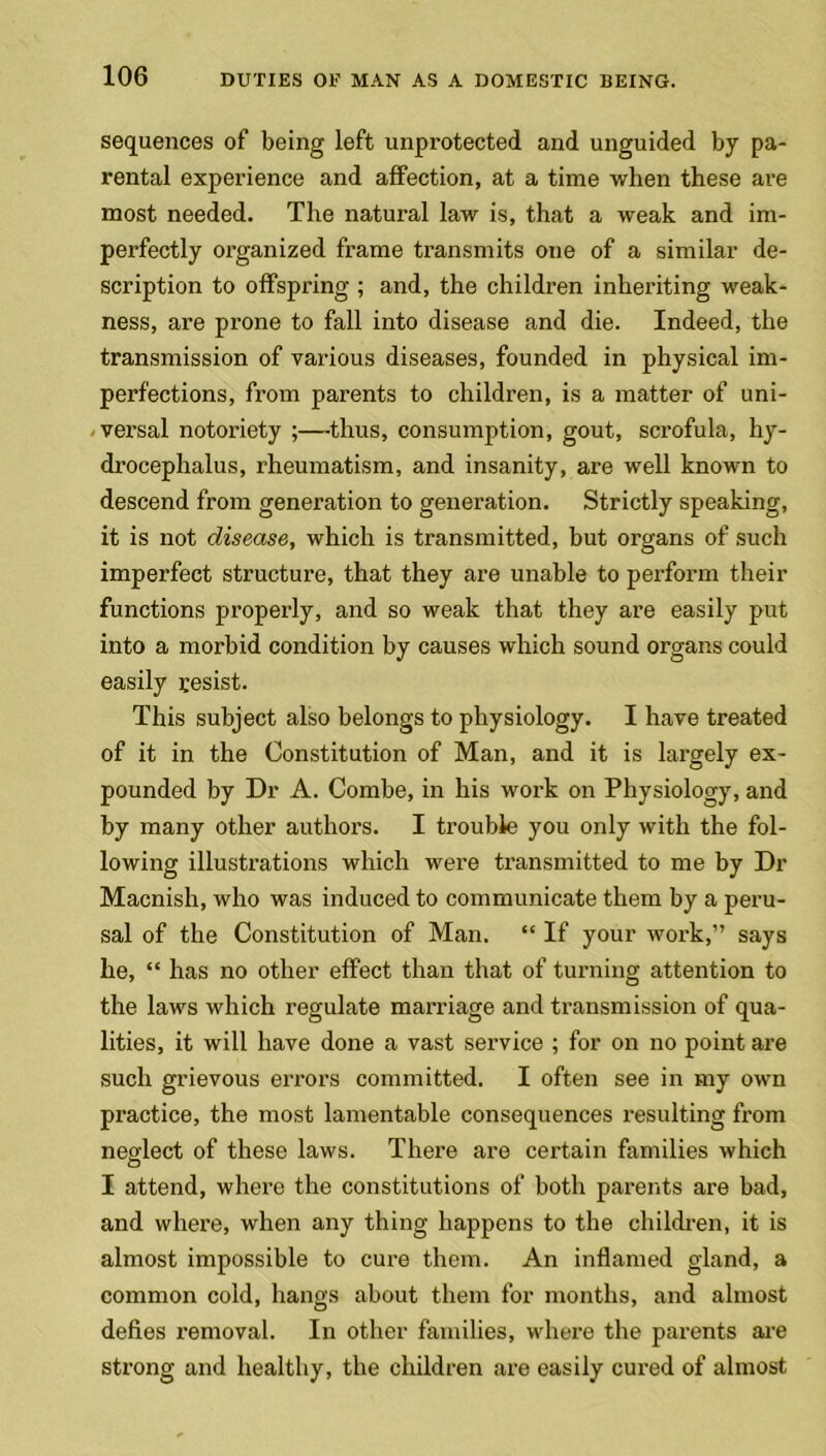 sequences of being left unprotected and unguided by pa- rental experience and affection, at a time when these are most needed. The natural law is, that a weak and im- perfectly organized frame transmits one of a similar de- scription to offspring ; and, the children inheriting weak- ness, are prone to fall into disease and die. Indeed, the transmission of various diseases, founded in physical im- perfections, from parents to children, is a matter of uni- versal notoriety ;—thus, consumption, gout, scrofula, hy- drocephalus, rheumatism, and insanity, are well known to descend from generation to generation. Strictly speaking, it is not disease, which is transmitted, but organs of such imperfect structure, that they are unable to perform their functions properly, and so weak that they are easily put into a morbid condition by causes which sound organs could easily resist. This subject also belongs to physiology. I have treated of it in the Constitution of Man, and it is largely ex- pounded by Dr A. Combe, in his work on Physiology, and by many other authors. I trouble you only with the fol- lowing illustrations which were transmitted to me by Dr Macnish, who was induced to communicate them by a peru- sal of the Constitution of Man. “ If your work,” says he, “ has no other effect than that of turning attention to the laws which regulate marriage and transmission of qua- lities, it will have done a vast service ; for on no point are such grievous errors committed. I often see in my own practice, the most lamentable consequences resulting from neglect of these laws. There are certain families which I attend, where the constitutions of both parents are bad, and where, when any thing happens to the children, it is almost impossible to cure them. An inflamed gland, a common cold, hangs about them for months, and almost defies removal. In other families, where the parents are strong and healthy, the children are easily cured of almost