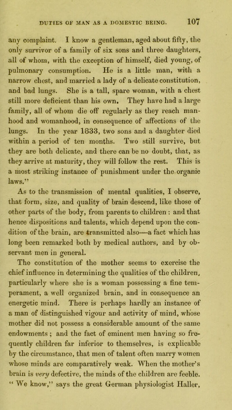 any complaint. I know a gentleman, aged about fifty, the only survivor of a family of six sons and three daughters, all of whom, with the exception of himself, died young, of pulmonary consumption. He is a little man, with a narrow chest, and married a lady of a delicate constitution, and bad lungs. She is a tall, spare woman, with a chest still more deficient than his own. They have had a large family, all of whom die off regularly as they reach man- hood and womanhood, in consequence of affections of the lungs. In the year 1833, two sons and a daughter died within a period of ten months. Two still survive, but they ai’e both delicate, and there can be no doubt, that, as they arrive at maturity, they will follow the rest. This is a most striking instance of punishment under the organic laws.” As to the transmission of mental qualities, I observe, that form, size, and quality of brain descend, like those of other parts of the body, from parents to children : and that hence dispositions and talents, which depend upon the con- dition of the brain, are transmitted also—a fact which has long been remarked both by medical authors, and by ob- servant men in general. The constitution of the mother seems to exercise the chief influence in determining the qualities of the children, particularly where she is a woman possessing a fine tem- perament, a well organized brain, and in consequence an energetic mind. There is perhaps hardly an instance of a man of distinguished vigour and activity of mind, whose mother did not possess a considerable amount of the same endowments ; and the fact of eminent men having so fre- quently children far inferior to themselves, is explicable by the circumstance, that men of talent often marry women whose minds are comparatively weak. When the mother’s brain is very defective, the minds of the children are feeble. “We know,” says the great German physiologist Haller,