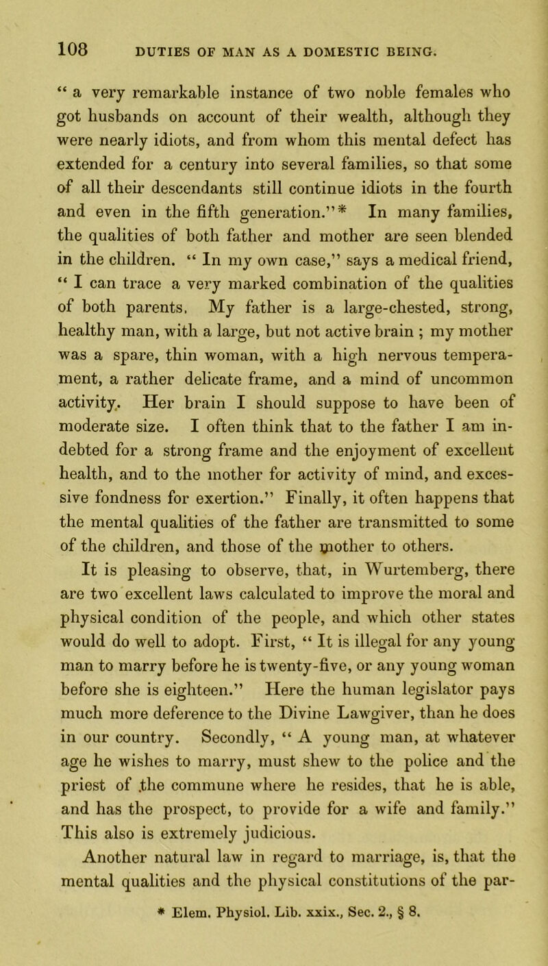 “ a very remarkable instance of two noble females who got husbands on account of their wealth, although they were nearly idiots, and from whom this mental defect has extended for a century into several families, so that some of all their descendants still continue idiots in the fourth and even in the fifth generation.”* In many families, the qualities of both father and mother are seen blended in the children. “ In my own case,” says a medical friend, “ I can trace a very marked combination of the qualities of both parents. My father is a large-chested, strong, healthy man, with a large, but not active brain ; my mother was a spare, thin woman, with a high nervous tempera- ment, a rather delicate frame, and a mind of uncommon activity. Her brain I should suppose to have been of moderate size. I often think that to the father I am in- debted for a strong frame and the enjoyment of excellent health, and to the mother for activity of mind, and exces- sive fondness for exertion.” Finally, it often happens that the mental qualities of the father are transmitted to some of the children, and those of the toother to others. It is pleasing to observe, that, in Wurtemberg, there are two excellent laws calculated to improve the moral and physical condition of the people, and which other states would do well to adopt. First, “ It is illegal for any young- man to marry before he is twenty-five, or any young woman before she is eighteen.” Here the human legislator pays much more deference to the Divine Lawgiver, than he does in our country. Secondly, “ A young man, at whatever age he wishes to marry, must shew to the police and the priest of .the commune where he resides, that he is able, and has the prospect, to provide for a wife and family.” This also is extremely judicious. Another natural law in regard to marriage, is, that the mental qualities and the physical constitutions of the par- * Elem. Physiol. Lib. xxix., Sec. 2., § 8.