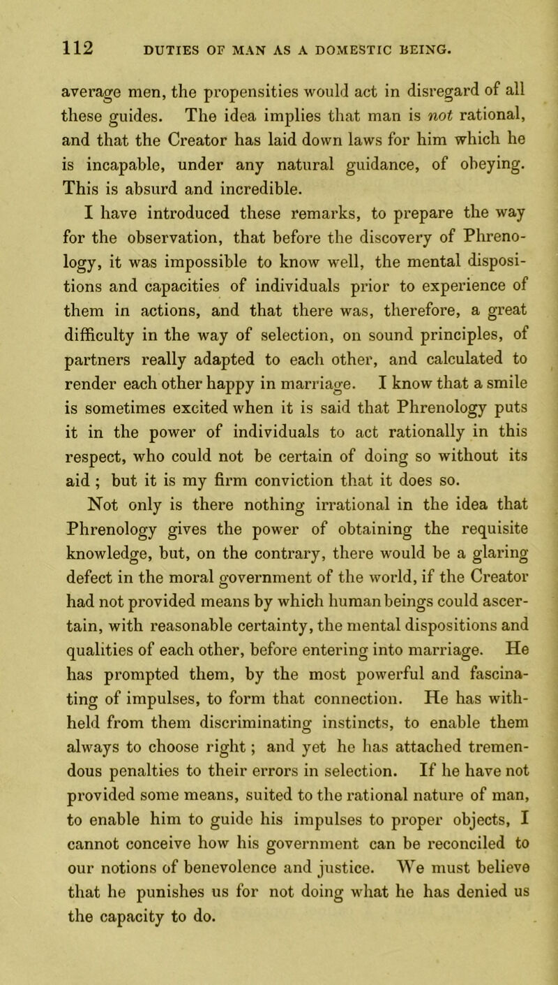 average men, the propensities would act in disregard of all these guides. The idea implies that man is not rational, and that the Creator has laid down laws for him which he is incapable, under any natural guidance, of obeying. This is absurd and incredible. I have introduced these remarks, to prepare the way for the observation, that before the discovery of Phreno- logy, it was impossible to know well, the mental disposi- tions and capacities of individuals prior to experience of them in actions, and that there was, therefore, a great difficulty in the way of selection, on sound principles, of partners really adapted to each other, and calculated to render each other happy in marriage. I know that a smile is sometimes excited when it is said that Phrenology puts it in the power of individuals to act rationally in this respect, who could not be certain of doing so without its aid ; but it is my firm conviction that it does so. Not only is there nothing irrational in the idea that Phrenology gives the power of obtaining the requisite knowledge, but, on the contrary, there would be a glaring- defect in the moral government of the world, if the Creator had not provided means by which human beings could ascer- tain, with reasonable certainty, the mental dispositions and qualities of each other, before entering into marriage. He has prompted them, by the most powerful and fascina- ting of impulses, to form that connection. He has with- held from them discriminating instincts, to enable them always to choose right; and yet he has attached tremen- dous penalties to their errors in selection. If he have not provided some means, suited to the rational nature of man, to enable him to guide his impulses to proper objects, I cannot conceive how his government can be reconciled to our notions of benevolence and justice. We must believe that he punishes us for not doing what he has denied us the capacity to do.