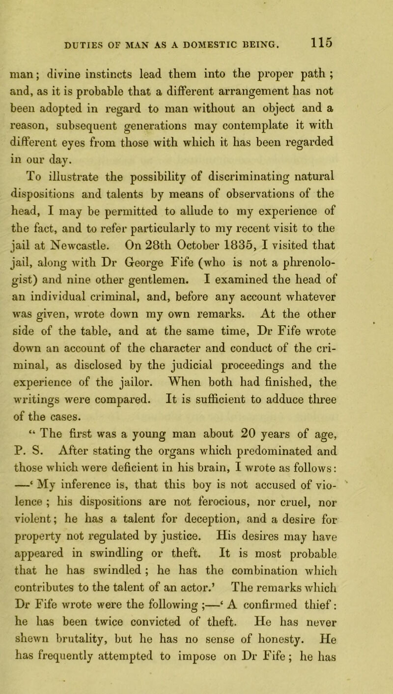 man; divine instincts lead them into the proper path ; and, as it is probable that a different arrangement has not been adopted in regard to man without an object and a reason, subsequent generations may contemplate it with different eyes from those with which it has been regarded in our day. To illustrate the possibility of discriminating natural dispositions and talents by means of observations of the head, I may be permitted to allude to my experience of the fact, and to refer particularly to my recent visit to the jail at Newcastle. On 28th October 1835, I visited that jail, along with Dr George Fife (who is not a phrenolo- gist) and nine other gentlemen. I examined the head of an individual criminal, and, before any account whatever was given, wrote down my own remarks. At the other side of the table, and at the same time, Dr Fife wrote down an account of the character and conduct of the cri- minal, as disclosed by the judicial proceedings and the experience of the jailor. When both had finished, the writings were compared. It is sufficient to adduce three of the cases. “ The first was a young man about 20 years of age, P. S. After stating the organs which predominated and those which were deficient in his brain, I wrote as follows: —‘ My inference is, that this boy is not accused of vio- lence ; his dispositions are not ferocious, nor cruel, nor violent; he has a talent for deception, and a desire for property not regulated by justice. His desires may have appeared in swindling or theft. It is most probable that he has swindled; he has the combination which contributes to the talent of an actor.’ The remarks which Dr Fife wrote were the following ;—‘ A confirmed thief: he has been twice convicted of theft. He has never shewn brutality, but he has no sense of honesty. He has frequently attempted to impose on Dr Fife; he has