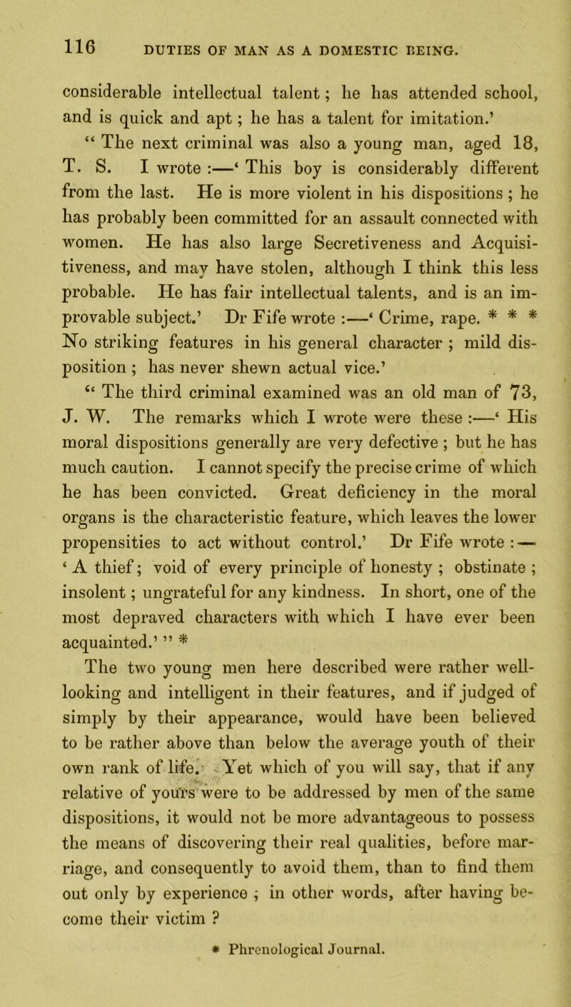 considerable intellectual talent; he has attended school, and is quick and apt; he has a talent for imitation.’ 44 The next criminal was also a young man, aged 18, T. S. I wrote :—‘ This boy is considerably different from the last. He is more violent in his dispositions ; he has probably been committed for an assault connected with women. He has also large Secretiveness and Acquisi- tiveness, and may have stolen, although I think this less probable. He has fair intellectual talents, and is an im- provable subject.’ Dr Fife wrote :—4 Crime, rape. * * * No striking features in his general character ; mild dis- position ; has never shewn actual vice.’ “ The third criminal examined was an old man of 73, J. W. The remarks which I wrote were these :—4 His moral dispositions generally are very defective ; but he has much caution. I cannot specify the precise crime of which he has been convicted. Great deficiency in the moral organs is the characteristic feature, which leaves the lower propensities to act without control.’ Dr Fife wrote : — 4 A thief; void of every principle of honesty ; obstinate ; insolent; ungrateful for any kindness. In short, one of the most depraved characters with which I have ever been acquainted.’ ” * The two young men here described were rather well- looking and intelligent in their features, and if judged of simply by their appearance, would have been believed to be rather above than below the average youth of their own rank of life. Yet which of you will say, that if any relative of yours were to be addressed by men of the same dispositions, it would not be more advantageous to possess the means of discovering their real qualities, before mar- riage, and consequently to avoid them, than to find them out only by experience , in other words, after having be- come their victim ? * Phrenological Journal.