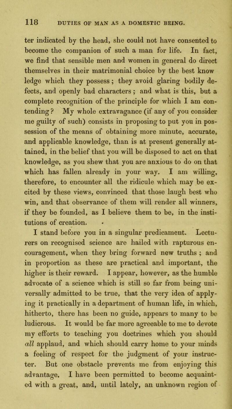 ter indicated by the head, she could not have consented to become the companion of such a man for life. In fact, we find that sensible men and women in general do direct themselves in their matrimonial choice by the best know ledge which they possess; they avoid glaring bodily de- fects, and openly bad characters; and what is this, but a complete recognition of the principle for which I am con- tending ? My whole extravagance (if any of you consider me guilty of such) consists in proposing to put you in pos- session of the means of obtaining more minute, accurate, and applicable knowledge, than is at present generally at- tained, in the belief that you will be disposed to act on that knowledge, as you shew that you are anxious to do on that which has fallen already in your way. I am willing, therefore, to encounter all the ridicule which may be ex- cited by these views, convinced that those laugh best who win, and that observance of them will render all winners, if they be founded, as I believe them to be, in the insti- tutions of creation. I stand before you in a singular predicament. Lectu- rers on recognised science are hailed with rapturous en- couragement, when they bring forward new truths ; and in proportion as these are practical and important, the higher is their reward. I appear, however, as the humble advocate of a science which is still so far from being uni- versally admitted to be true, that the very idea of apply- ing it practically in a department of human life, in which, hitherto, there has been no guide, appears to many to be ludicrous. It would be far more agreeable to me to devote my efforts to teaching you doctrines which you should all applaud, and which should carry home to your minds a feeling of respect for the judgment of your instruc- tor. But one obstacle prevents me from enjoying this advantage. I have been permitted to become acquaint- ed with a great, and, until lately, an unknown region of