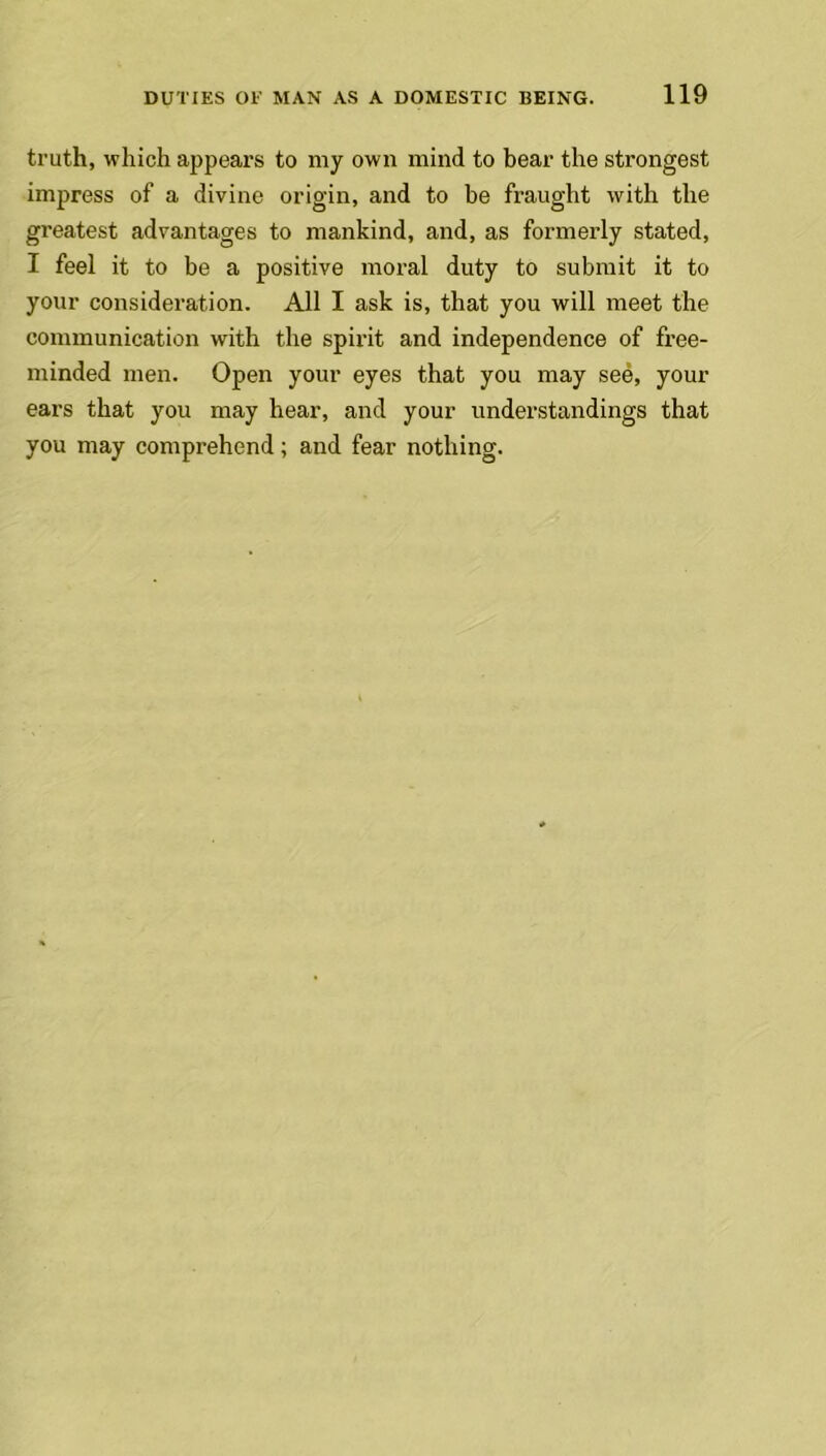 truth, which appears to my own mind to bear the strongest impress of a divine origin, and to be fraught with the greatest advantages to mankind, and, as formerly stated, T feel it to be a positive moral duty to submit it to your consideration. All I ask is, that you will meet the communication with the spirit and independence of free- minded men. Open your eyes that you may see, your ears that you may hear, and your understandings that you may comprehend; and fear nothing.